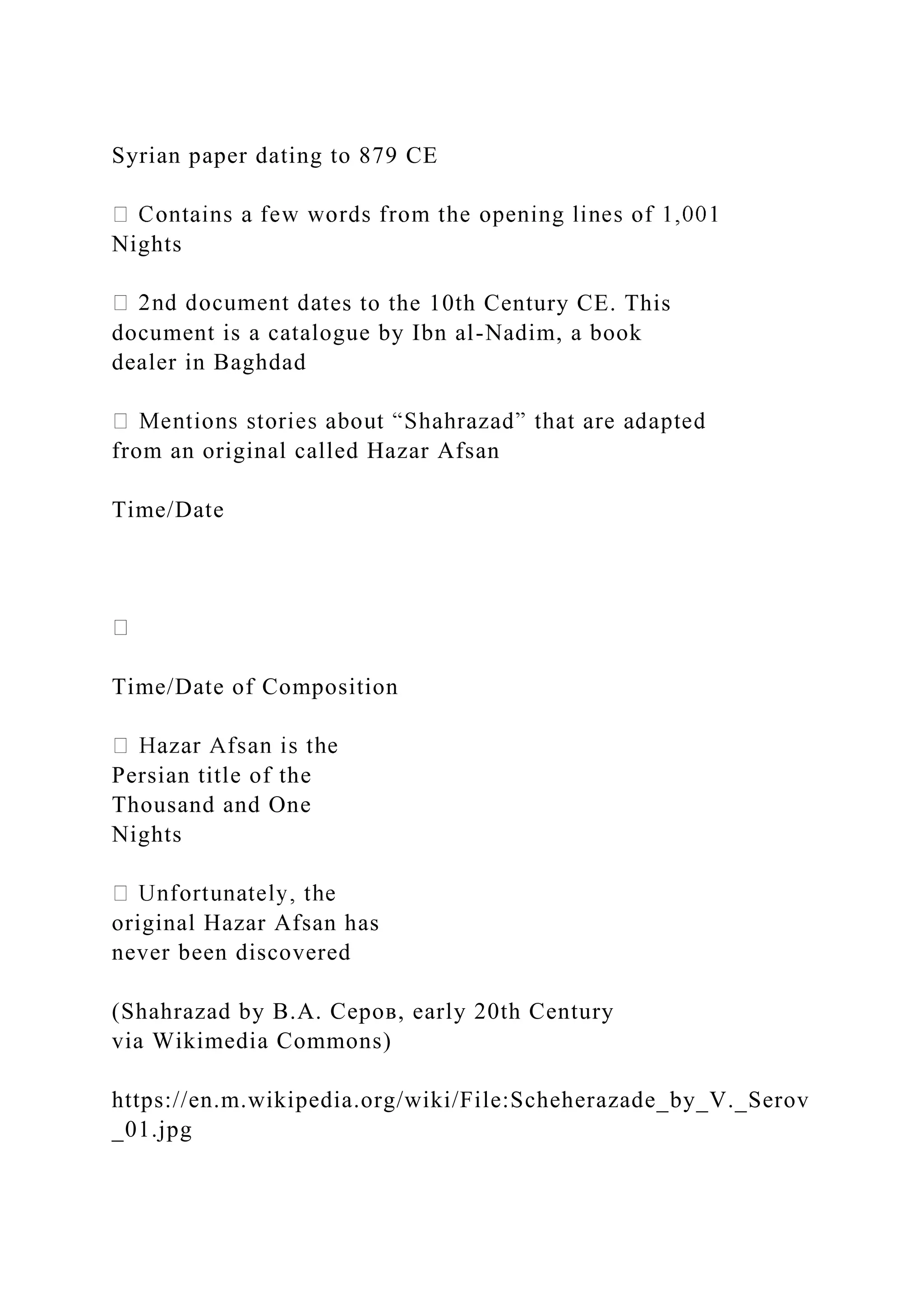 Syrian paper dating to 879 CE
Nights
es to the 10th Century CE. This
document is a catalogue by Ibn al-Nadim, a book
dealer in Baghdad
from an original called Hazar Afsan
Time/Date
Time/Date of Composition
Persian title of the
Thousand and One
Nights
original Hazar Afsan has
never been discovered
(Shahrazad by В.А. Серов, early 20th Century
via Wikimedia Commons)
https://en.m.wikipedia.org/wiki/File:Scheherazade_by_V._Serov
_01.jpg
 