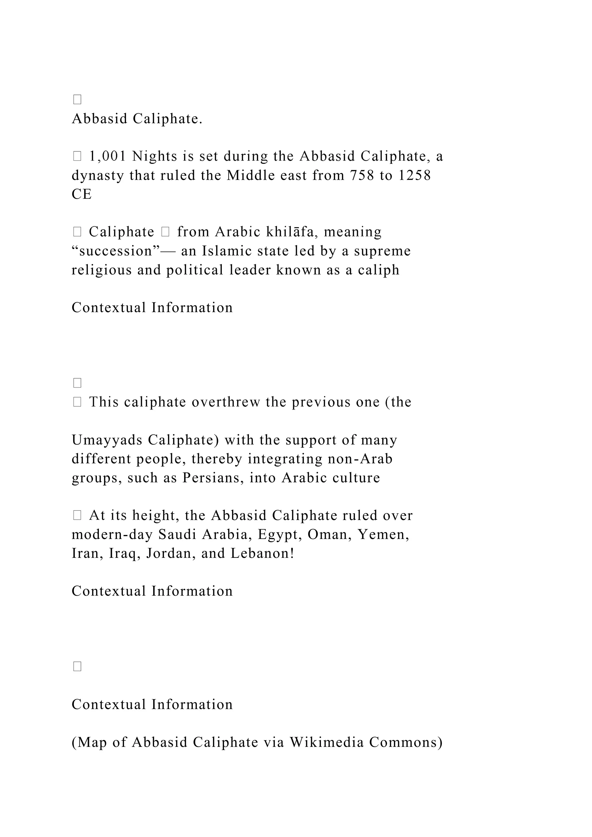 Abbasid Caliphate.
dynasty that ruled the Middle east from 758 to 1258
CE
“succession”— an Islamic state led by a supreme
religious and political leader known as a caliph
Contextual Information
Umayyads Caliphate) with the support of many
different people, thereby integrating non-Arab
groups, such as Persians, into Arabic culture
eight, the Abbasid Caliphate ruled over
modern-day Saudi Arabia, Egypt, Oman, Yemen,
Iran, Iraq, Jordan, and Lebanon!
Contextual Information
Contextual Information
(Map of Abbasid Caliphate via Wikimedia Commons)
 