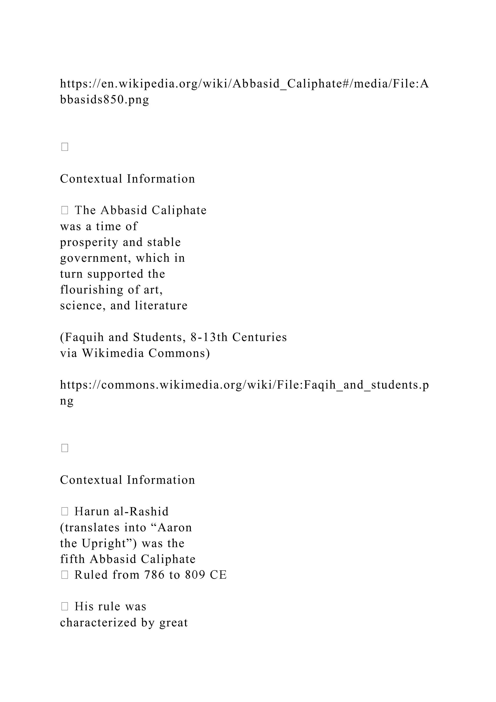 https://en.wikipedia.org/wiki/Abbasid_Caliphate#/media/File:A
bbasids850.png
Contextual Information
was a time of
prosperity and stable
government, which in
turn supported the
flourishing of art,
science, and literature
(Faquih and Students, 8-13th Centuries
via Wikimedia Commons)
https://commons.wikimedia.org/wiki/File:Faqih_and_students.p
ng
Contextual Information
-Rashid
(translates into “Aaron
the Upright”) was the
fifth Abbasid Caliphate
characterized by great
 