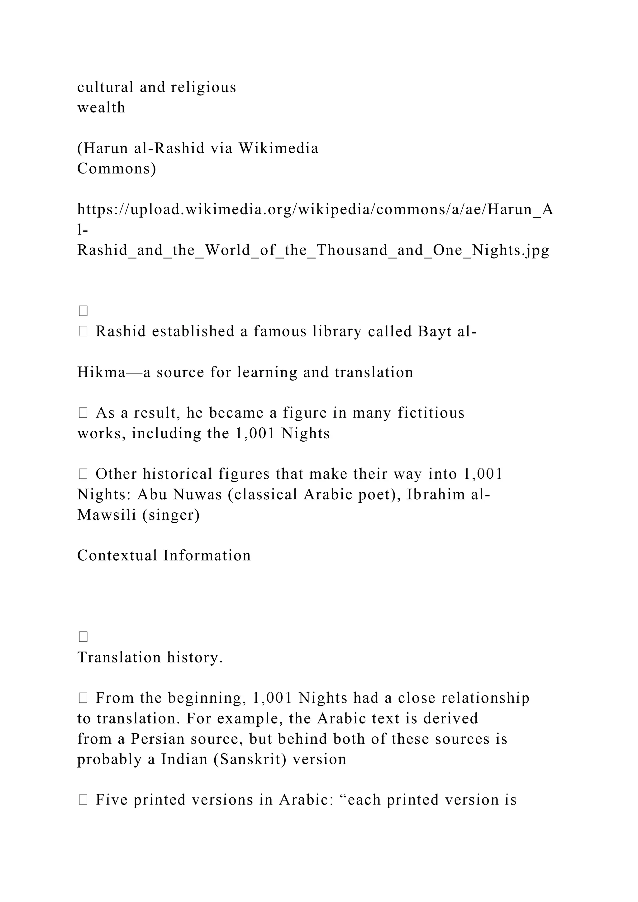 cultural and religious
wealth
(Harun al-Rashid via Wikimedia
Commons)
https://upload.wikimedia.org/wikipedia/commons/a/ae/Harun_A
l-
Rashid_and_the_World_of_the_Thousand_and_One_Nights.jpg
called Bayt al-
Hikma—a source for learning and translation
works, including the 1,001 Nights
Nights: Abu Nuwas (classical Arabic poet), Ibrahim al-
Mawsili (singer)
Contextual Information
Translation history.
to translation. For example, the Arabic text is derived
from a Persian source, but behind both of these sources is
probably a Indian (Sanskrit) version
 