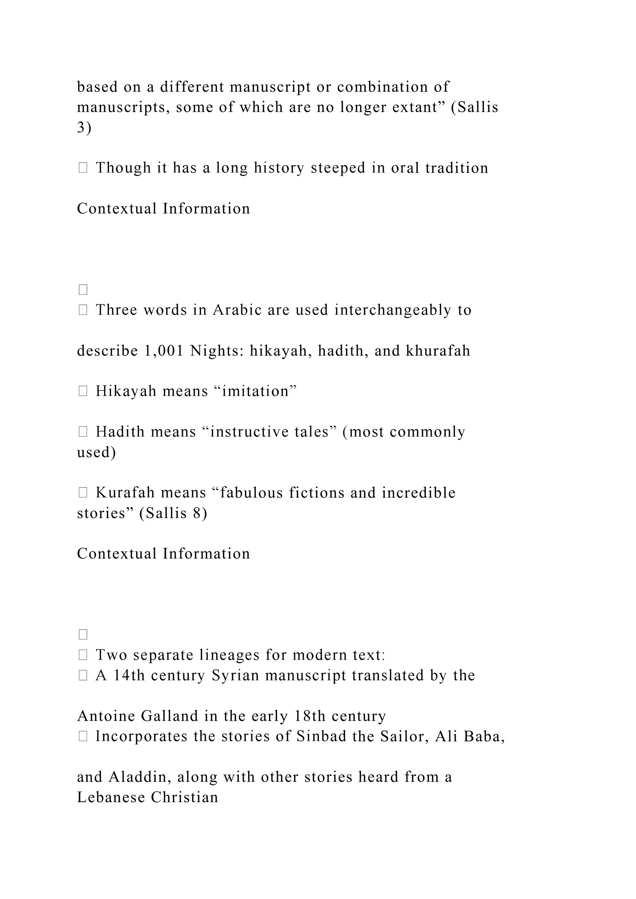 based on a different manuscript or combination of
manuscripts, some of which are no longer extant” (Sallis
3)
al tradition
Contextual Information
describe 1,001 Nights: hikayah, hadith, and khurafah
used)
bulous fictions and incredible
stories” (Sallis 8)
Contextual Information
Antoine Galland in the early 18th century
the Sailor, Ali Baba,
and Aladdin, along with other stories heard from a
Lebanese Christian
 