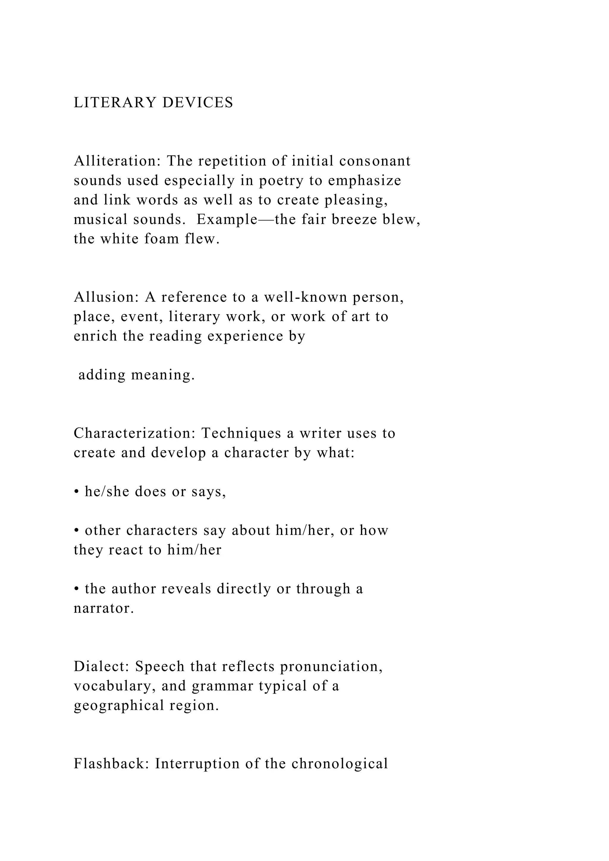 LITERARY DEVICES
Alliteration: The repetition of initial consonant
sounds used especially in poetry to emphasize
and link words as well as to create pleasing,
musical sounds. Example—the fair breeze blew,
the white foam flew.
Allusion: A reference to a well-known person,
place, event, literary work, or work of art to
enrich the reading experience by
adding meaning.
Characterization: Techniques a writer uses to
create and develop a character by what:
• he/she does or says,
• other characters say about him/her, or how
they react to him/her
• the author reveals directly or through a
narrator.
Dialect: Speech that reflects pronunciation,
vocabulary, and grammar typical of a
geographical region.
Flashback: Interruption of the chronological
 