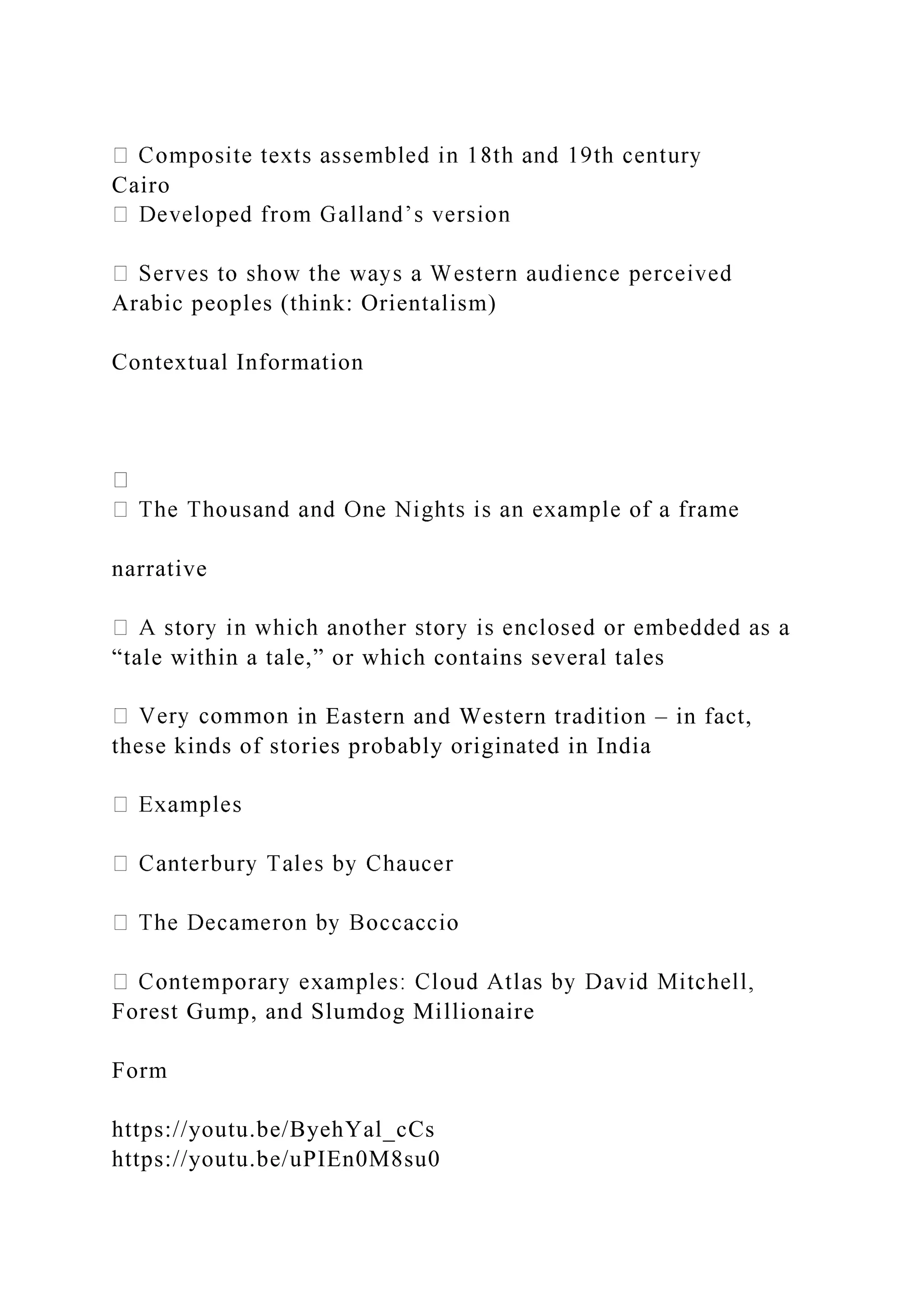 Cairo
Arabic peoples (think: Orientalism)
Contextual Information
narrative
“tale within a tale,” or which contains several tales
in Eastern and Western tradition – in fact,
these kinds of stories probably originated in India
Forest Gump, and Slumdog Millionaire
Form
https://youtu.be/ByehYal_cCs
https://youtu.be/uPIEn0M8su0
 