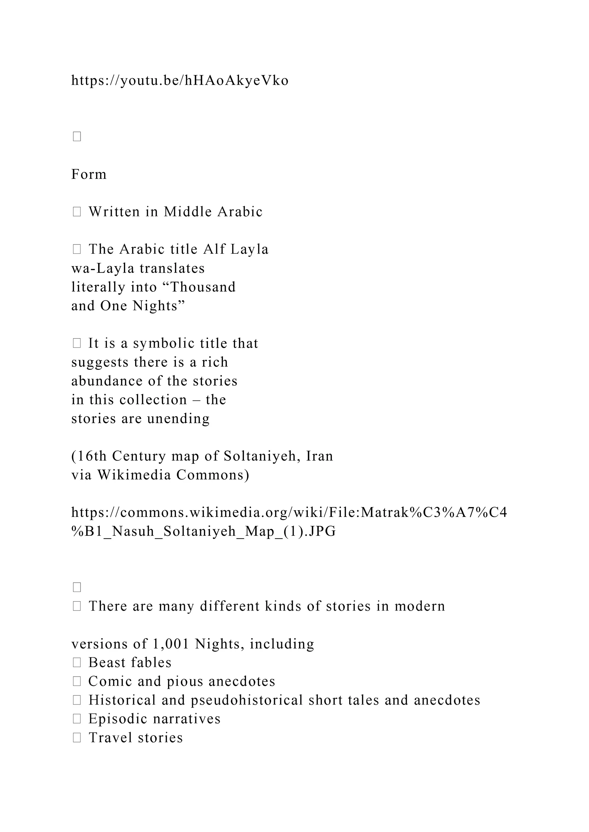 https://youtu.be/hHAoAkyeVko
Form
wa-Layla translates
literally into “Thousand
and One Nights”
title that
suggests there is a rich
abundance of the stories
in this collection – the
stories are unending
(16th Century map of Soltaniyeh, Iran
via Wikimedia Commons)
https://commons.wikimedia.org/wiki/File:Matrak%C3%A7%C4
%B1_Nasuh_Soltaniyeh_Map_(1).JPG
versions of 1,001 Nights, including
 