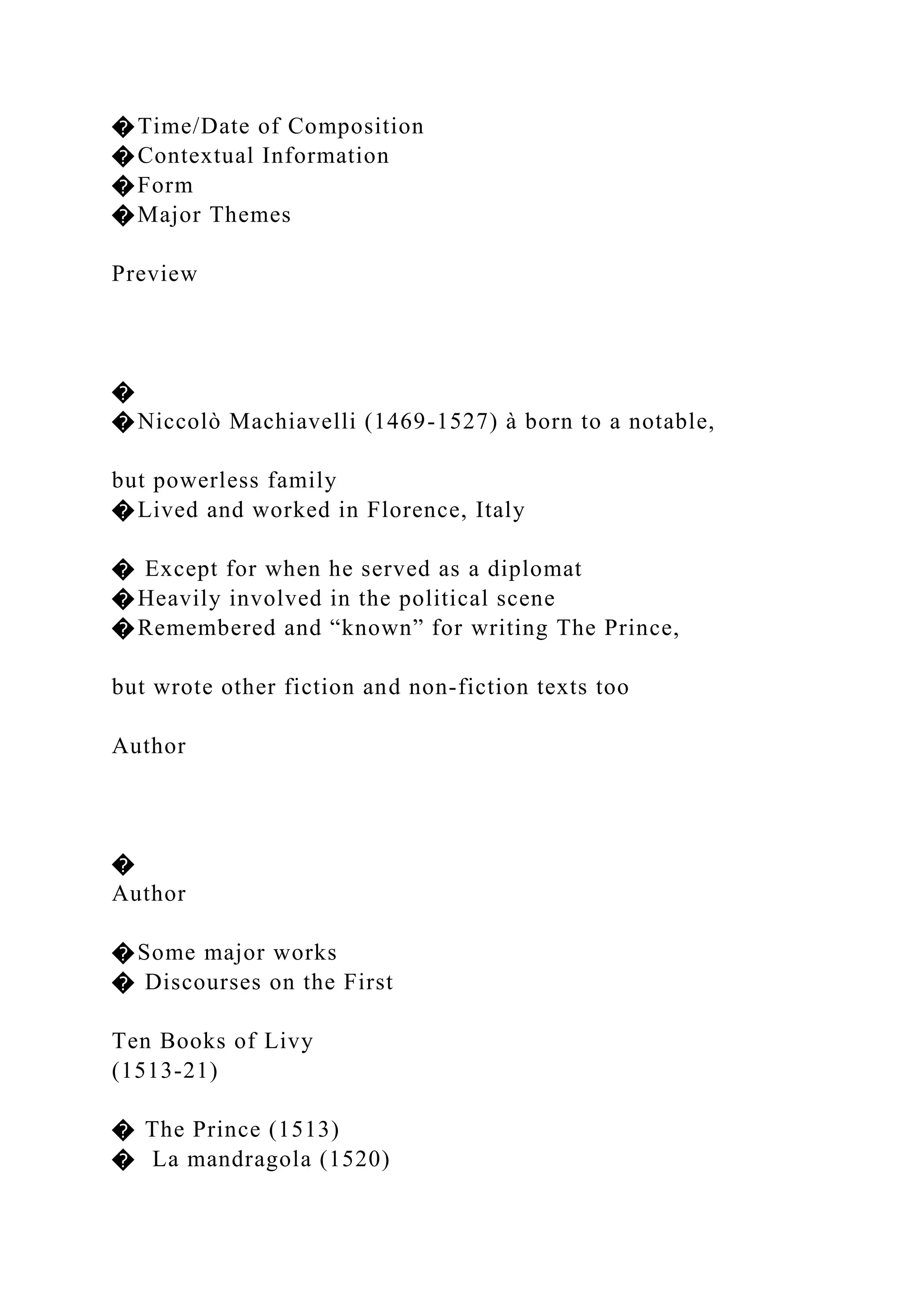 �Time/Date of Composition
�Contextual Information
�Form
�Major Themes
Preview
�
�Niccolò Machiavelli (1469-1527) à born to a notable,
but powerless family
�Lived and worked in Florence, Italy
� Except for when he served as a diplomat
�Heavily involved in the political scene
�Remembered and “known” for writing The Prince,
but wrote other fiction and non-fiction texts too
Author
�
Author
�Some major works
� Discourses on the First
Ten Books of Livy
(1513-21)
� The Prince (1513)
� La mandragola (1520)
 