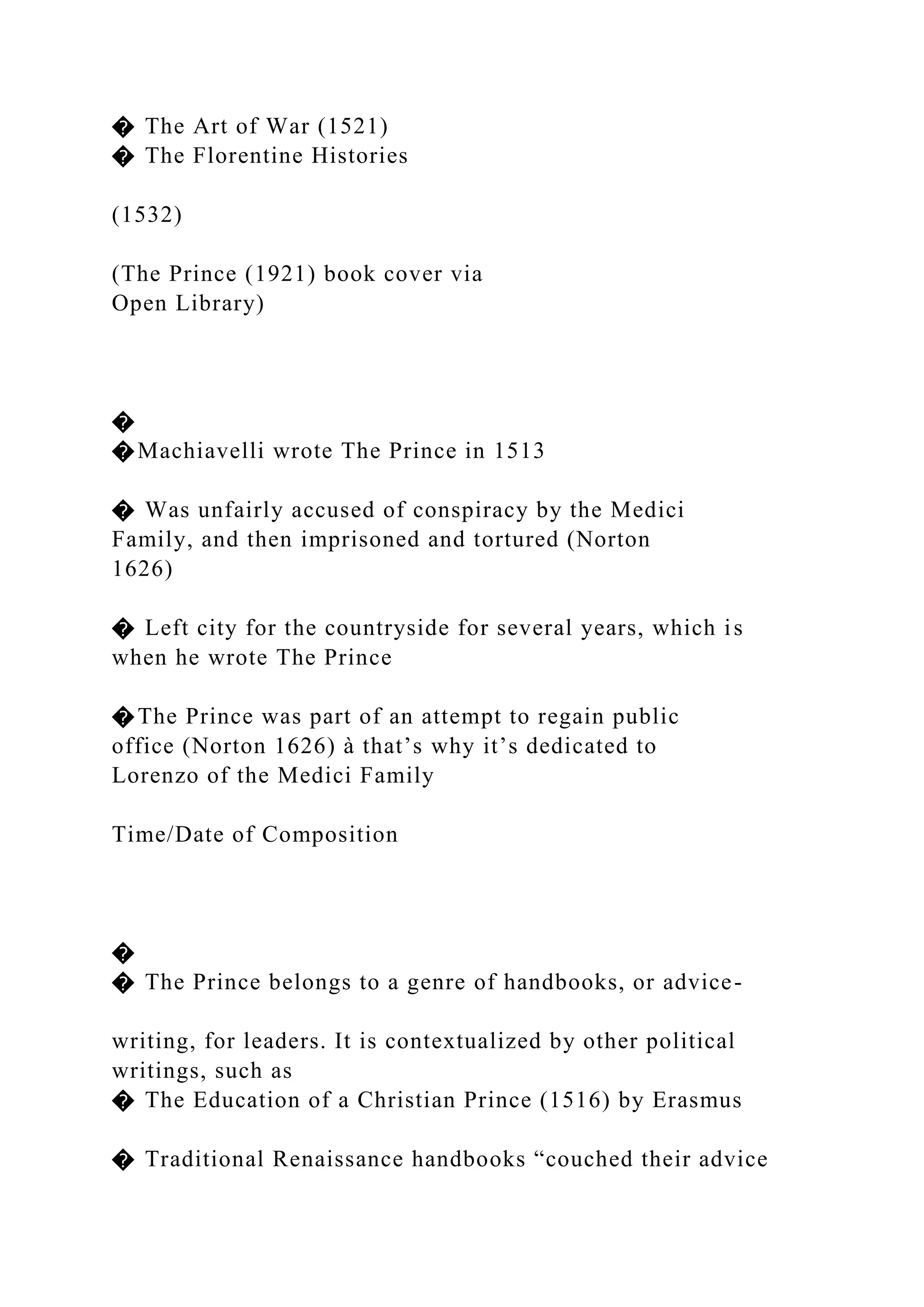 � The Art of War (1521)
� The Florentine Histories
(1532)
(The Prince (1921) book cover via
Open Library)
�
�Machiavelli wrote The Prince in 1513
� Was unfairly accused of conspiracy by the Medici
Family, and then imprisoned and tortured (Norton
1626)
� Left city for the countryside for several years, which is
when he wrote The Prince
�The Prince was part of an attempt to regain public
office (Norton 1626) à that’s why it’s dedicated to
Lorenzo of the Medici Family
Time/Date of Composition
�
� The Prince belongs to a genre of handbooks, or advice-
writing, for leaders. It is contextualized by other political
writings, such as
� The Education of a Christian Prince (1516) by Erasmus
� Traditional Renaissance handbooks “couched their advice
 