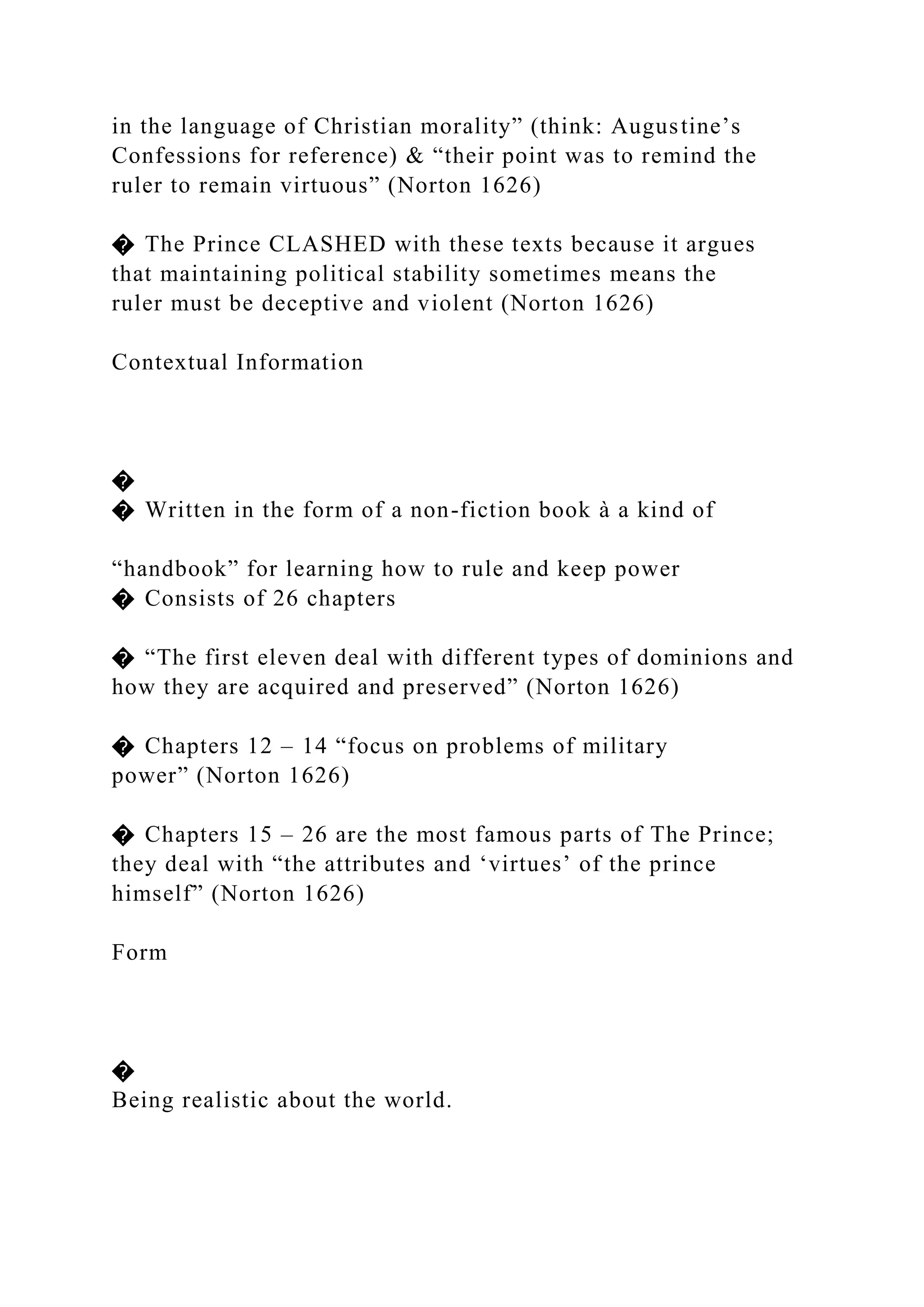 in the language of Christian morality” (think: Augustine’s
Confessions for reference) & “their point was to remind the
ruler to remain virtuous” (Norton 1626)
� The Prince CLASHED with these texts because it argues
that maintaining political stability sometimes means the
ruler must be deceptive and violent (Norton 1626)
Contextual Information
�
� Written in the form of a non-fiction book à a kind of
“handbook” for learning how to rule and keep power
� Consists of 26 chapters
� “The first eleven deal with different types of dominions and
how they are acquired and preserved” (Norton 1626)
� Chapters 12 – 14 “focus on problems of military
power” (Norton 1626)
� Chapters 15 – 26 are the most famous parts of The Prince;
they deal with “the attributes and ‘virtues’ of the prince
himself” (Norton 1626)
Form
�
Being realistic about the world.
 