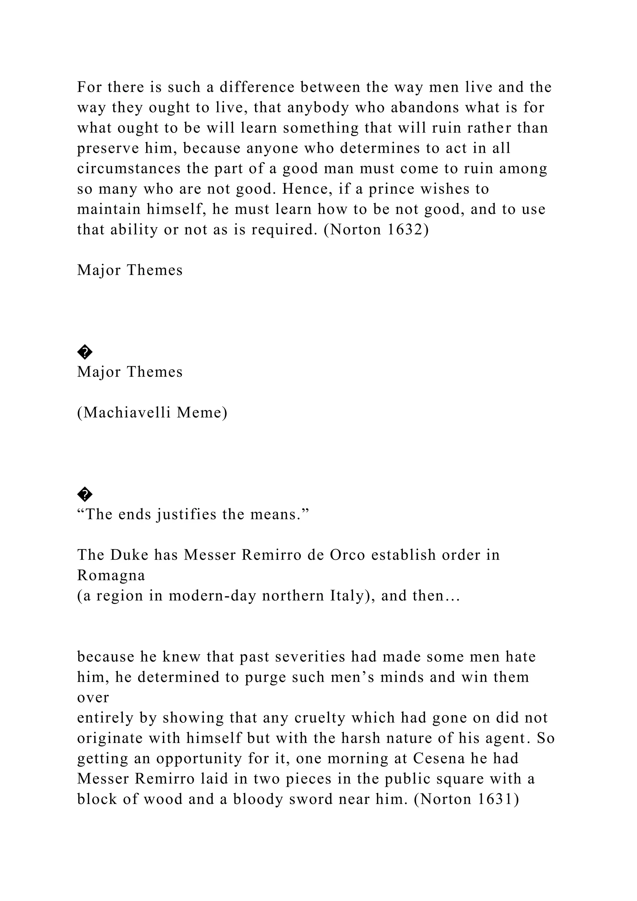 For there is such a difference between the way men live and the
way they ought to live, that anybody who abandons what is for
what ought to be will learn something that will ruin rather than
preserve him, because anyone who determines to act in all
circumstances the part of a good man must come to ruin among
so many who are not good. Hence, if a prince wishes to
maintain himself, he must learn how to be not good, and to use
that ability or not as is required. (Norton 1632)
Major Themes
�
Major Themes
(Machiavelli Meme)
�
“The ends justifies the means.”
The Duke has Messer Remirro de Orco establish order in
Romagna
(a region in modern-day northern Italy), and then…
because he knew that past severities had made some men hate
him, he determined to purge such men’s minds and win them
over
entirely by showing that any cruelty which had gone on did not
originate with himself but with the harsh nature of his agent. So
getting an opportunity for it, one morning at Cesena he had
Messer Remirro laid in two pieces in the public square with a
block of wood and a bloody sword near him. (Norton 1631)
 