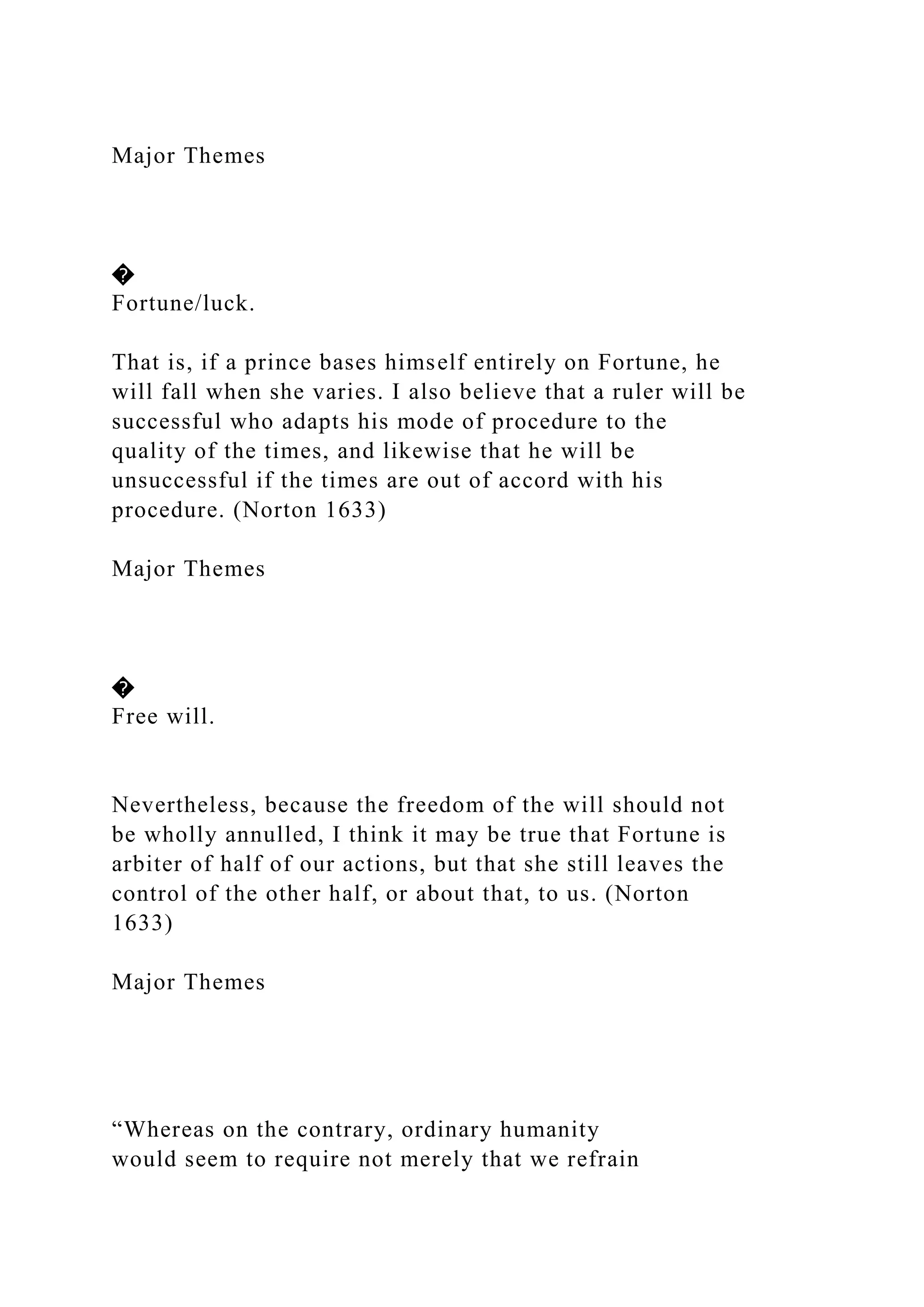 Major Themes
�
Fortune/luck.
That is, if a prince bases himself entirely on Fortune, he
will fall when she varies. I also believe that a ruler will be
successful who adapts his mode of procedure to the
quality of the times, and likewise that he will be
unsuccessful if the times are out of accord with his
procedure. (Norton 1633)
Major Themes
�
Free will.
Nevertheless, because the freedom of the will should not
be wholly annulled, I think it may be true that Fortune is
arbiter of half of our actions, but that she still leaves the
control of the other half, or about that, to us. (Norton
1633)
Major Themes
“Whereas on the contrary, ordinary humanity
would seem to require not merely that we refrain
 