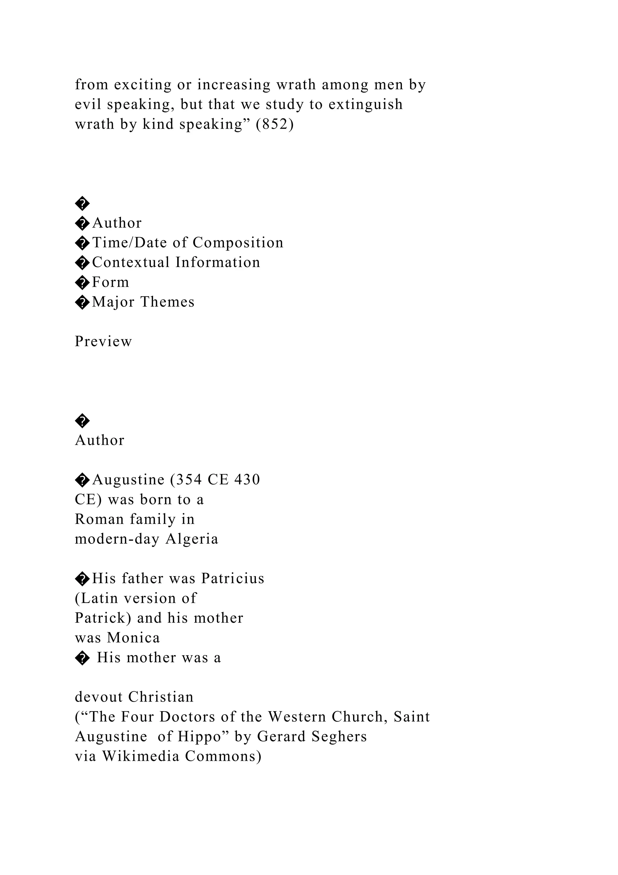 from exciting or increasing wrath among men by
evil speaking, but that we study to extinguish
wrath by kind speaking” (852)
�
�Author
�Time/Date of Composition
�Contextual Information
�Form
�Major Themes
Preview
�
Author
�Augustine (354 CE 430
CE) was born to a
Roman family in
modern-day Algeria
�His father was Patricius
(Latin version of
Patrick) and his mother
was Monica
� His mother was a
devout Christian
(“The Four Doctors of the Western Church, Saint
Augustine of Hippo” by Gerard Seghers
via Wikimedia Commons)
 