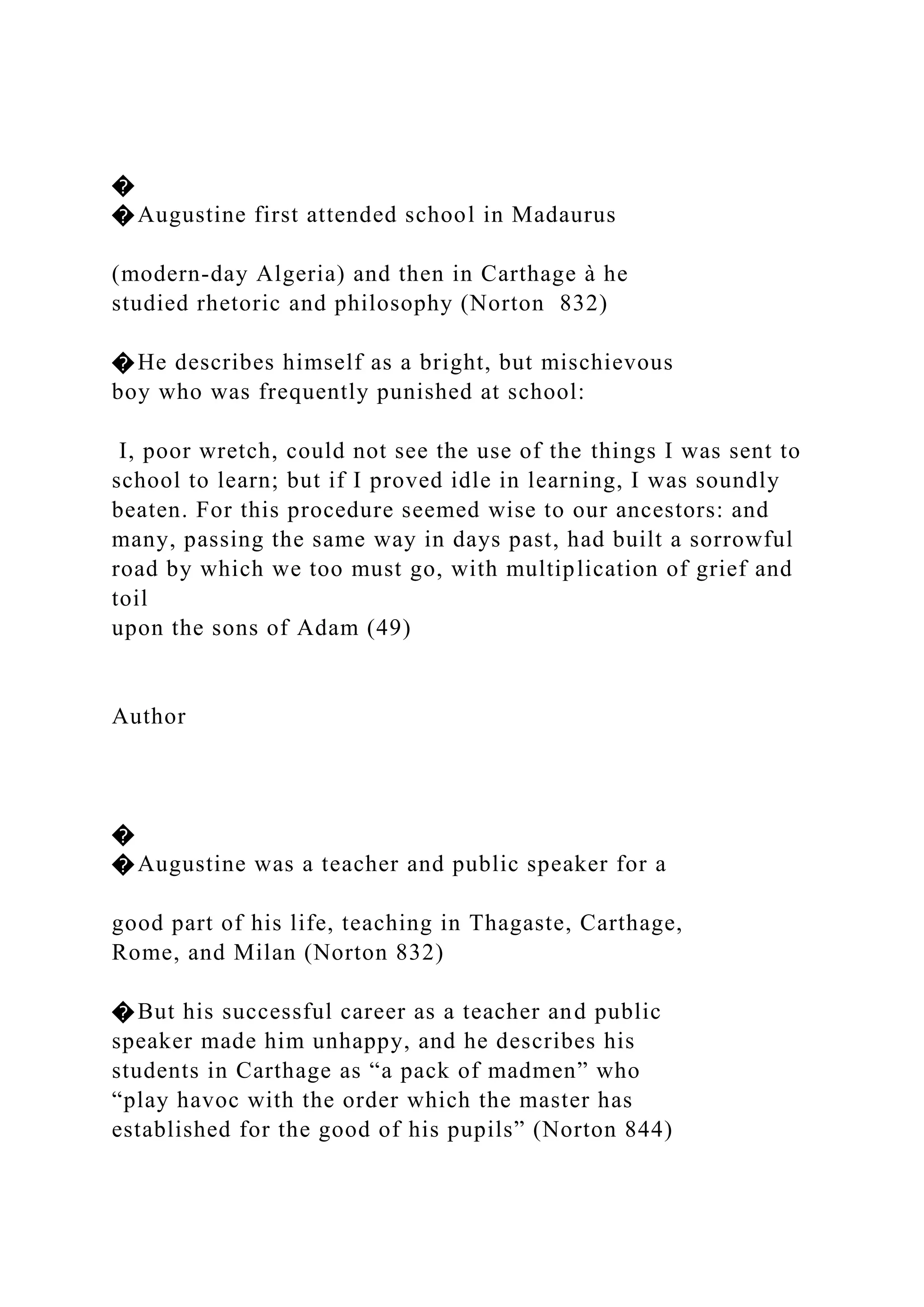 �
�Augustine first attended school in Madaurus
(modern-day Algeria) and then in Carthage à he
studied rhetoric and philosophy (Norton 832)
�He describes himself as a bright, but mischievous
boy who was frequently punished at school:
I, poor wretch, could not see the use of the things I was sent to
school to learn; but if I proved idle in learning, I was soundly
beaten. For this procedure seemed wise to our ancestors: and
many, passing the same way in days past, had built a sorrowful
road by which we too must go, with multiplication of grief and
toil
upon the sons of Adam (49)
Author
�
�Augustine was a teacher and public speaker for a
good part of his life, teaching in Thagaste, Carthage,
Rome, and Milan (Norton 832)
�But his successful career as a teacher and public
speaker made him unhappy, and he describes his
students in Carthage as “a pack of madmen” who
“play havoc with the order which the master has
established for the good of his pupils” (Norton 844)
 