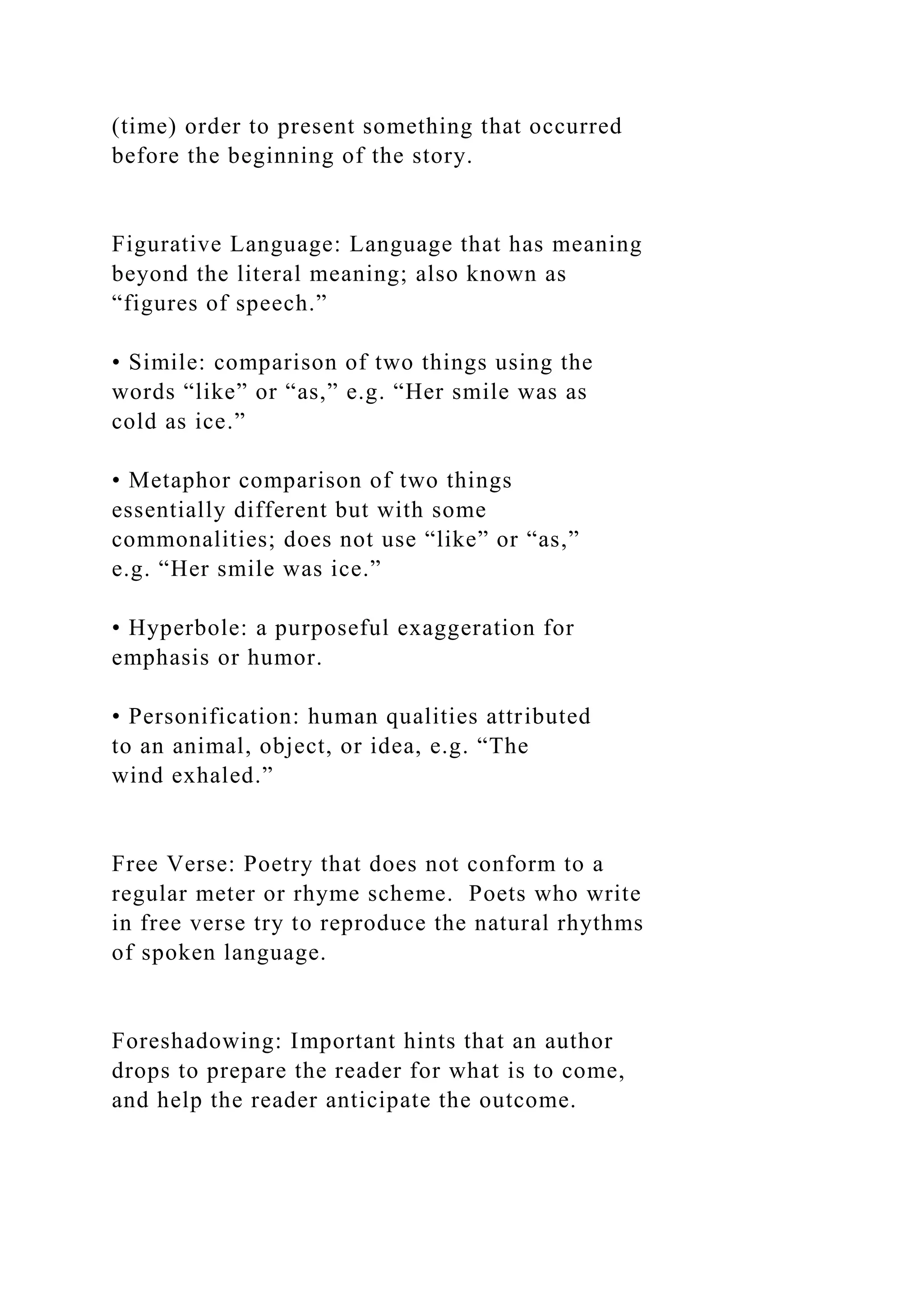 (time) order to present something that occurred
before the beginning of the story.
Figurative Language: Language that has meaning
beyond the literal meaning; also known as
“figures of speech.”
• Simile: comparison of two things using the
words “like” or “as,” e.g. “Her smile was as
cold as ice.”
• Metaphor comparison of two things
essentially different but with some
commonalities; does not use “like” or “as,”
e.g. “Her smile was ice.”
• Hyperbole: a purposeful exaggeration for
emphasis or humor.
• Personification: human qualities attributed
to an animal, object, or idea, e.g. “The
wind exhaled.”
Free Verse: Poetry that does not conform to a
regular meter or rhyme scheme. Poets who write
in free verse try to reproduce the natural rhythms
of spoken language.
Foreshadowing: Important hints that an author
drops to prepare the reader for what is to come,
and help the reader anticipate the outcome.
 