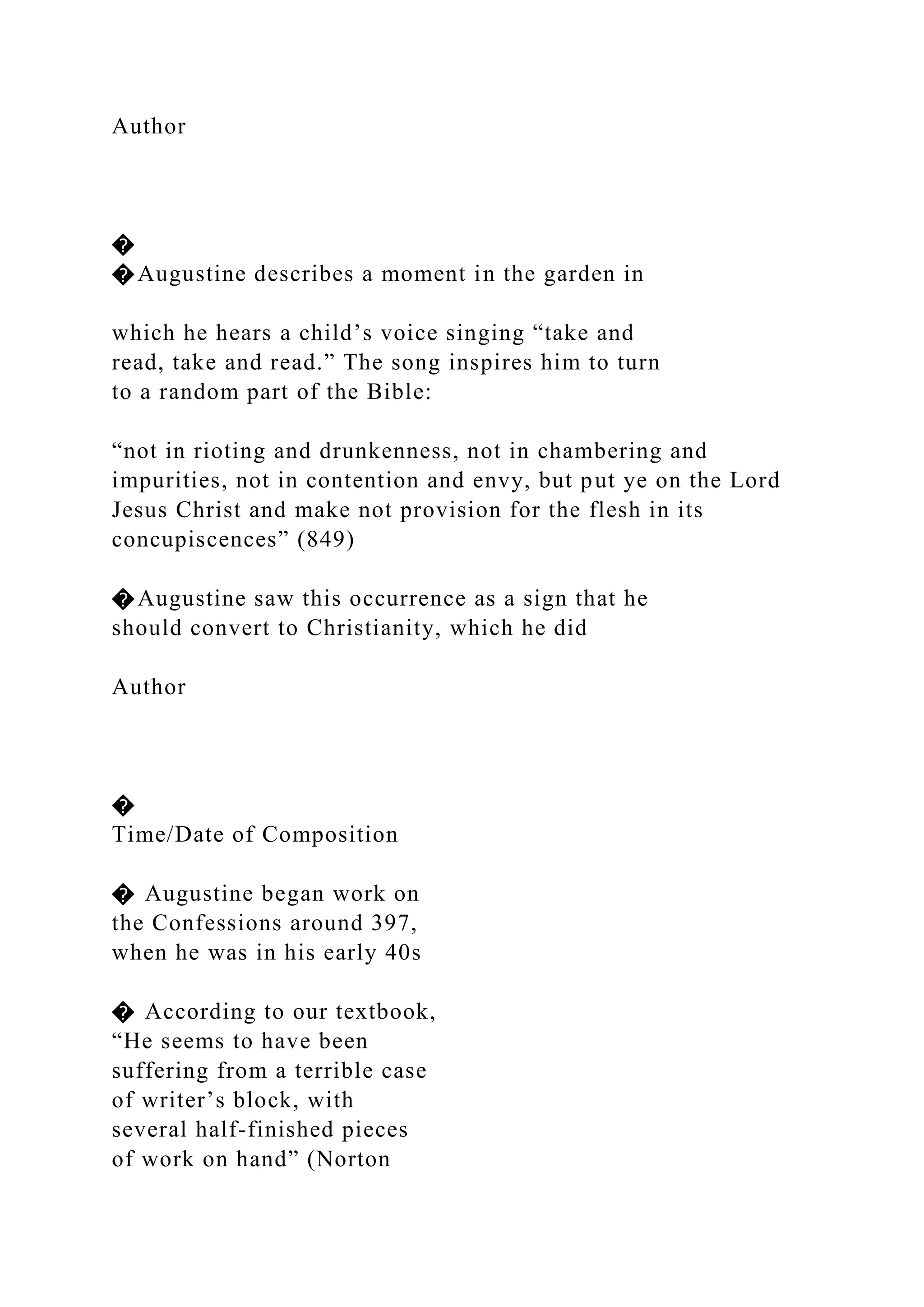 Author
�
�Augustine describes a moment in the garden in
which he hears a child’s voice singing “take and
read, take and read.” The song inspires him to turn
to a random part of the Bible:
“not in rioting and drunkenness, not in chambering and
impurities, not in contention and envy, but put ye on the Lord
Jesus Christ and make not provision for the flesh in its
concupiscences” (849)
�Augustine saw this occurrence as a sign that he
should convert to Christianity, which he did
Author
�
Time/Date of Composition
� Augustine began work on
the Confessions around 397,
when he was in his early 40s
� According to our textbook,
“He seems to have been
suffering from a terrible case
of writer’s block, with
several half-finished pieces
of work on hand” (Norton
 