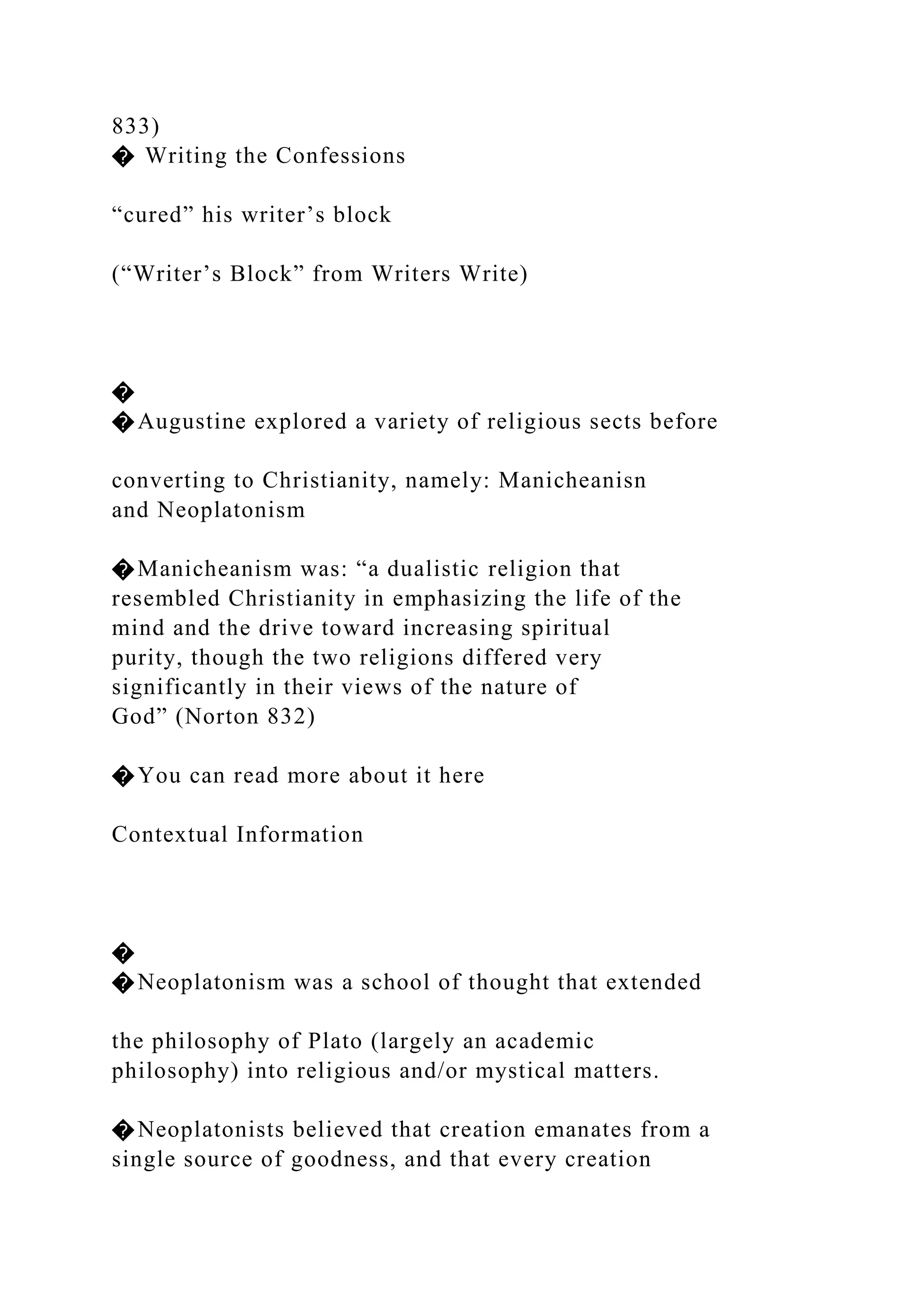 833)
� Writing the Confessions
“cured” his writer’s block
(“Writer’s Block” from Writers Write)
�
�Augustine explored a variety of religious sects before
converting to Christianity, namely: Manicheanisn
and Neoplatonism
�Manicheanism was: “a dualistic religion that
resembled Christianity in emphasizing the life of the
mind and the drive toward increasing spiritual
purity, though the two religions differed very
significantly in their views of the nature of
God” (Norton 832)
�You can read more about it here
Contextual Information
�
�Neoplatonism was a school of thought that extended
the philosophy of Plato (largely an academic
philosophy) into religious and/or mystical matters.
�Neoplatonists believed that creation emanates from a
single source of goodness, and that every creation
 