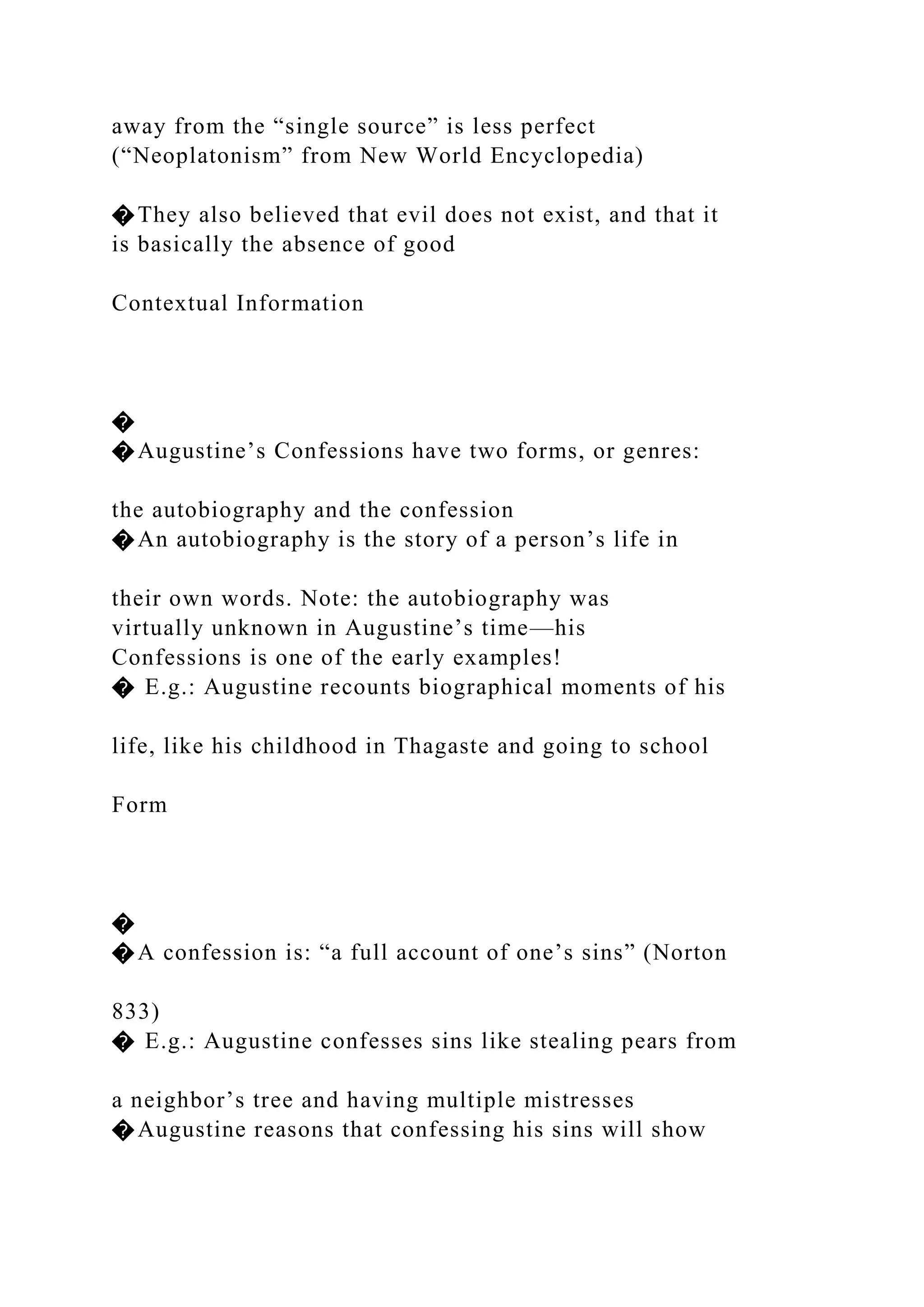 away from the “single source” is less perfect
(“Neoplatonism” from New World Encyclopedia)
�They also believed that evil does not exist, and that it
is basically the absence of good
Contextual Information
�
�Augustine’s Confessions have two forms, or genres:
the autobiography and the confession
�An autobiography is the story of a person’s life in
their own words. Note: the autobiography was
virtually unknown in Augustine’s time—his
Confessions is one of the early examples!
� E.g.: Augustine recounts biographical moments of his
life, like his childhood in Thagaste and going to school
Form
�
�A confession is: “a full account of one’s sins” (Norton
833)
� E.g.: Augustine confesses sins like stealing pears from
a neighbor’s tree and having multiple mistresses
�Augustine reasons that confessing his sins will show
 
