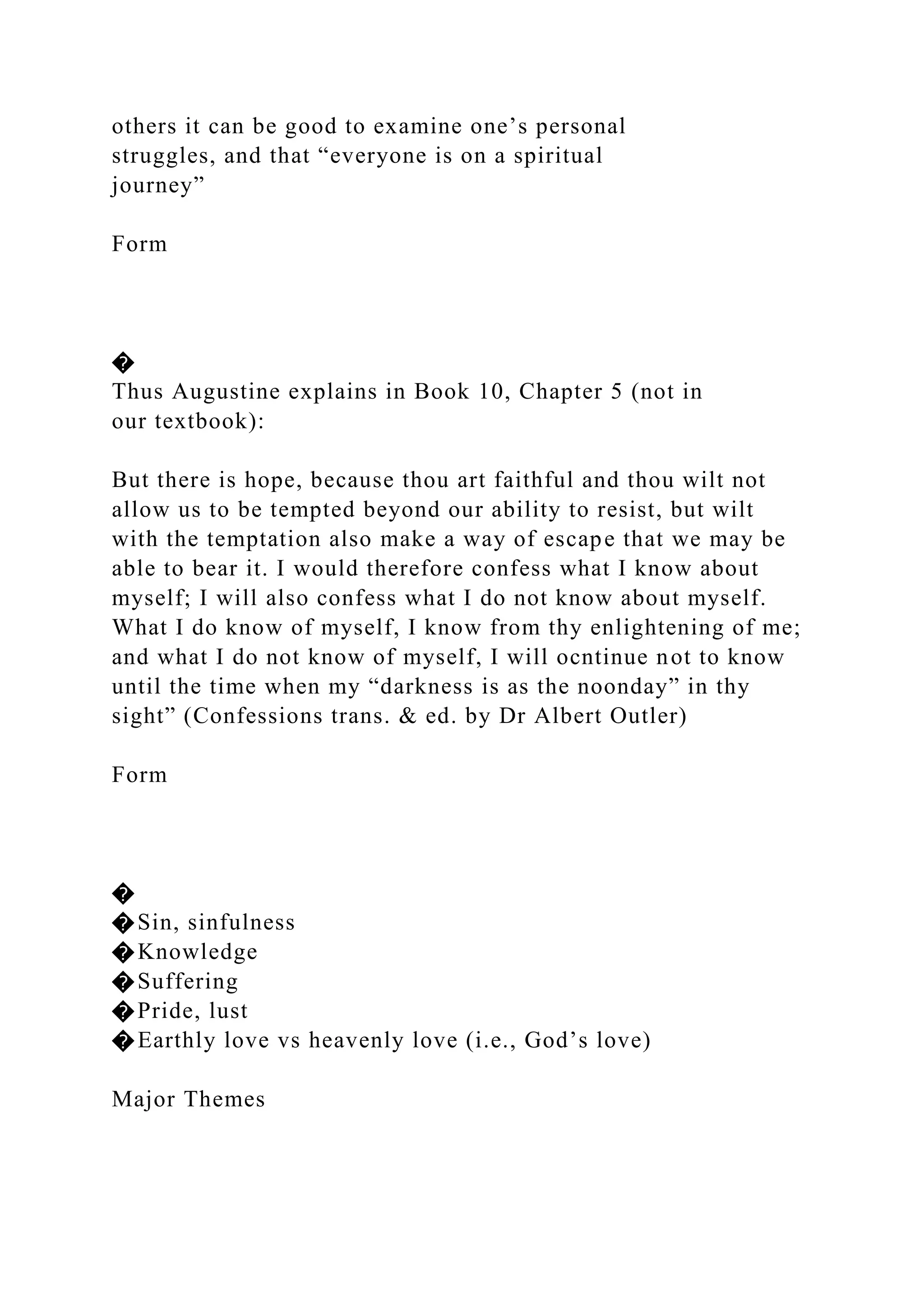 others it can be good to examine one’s personal
struggles, and that “everyone is on a spiritual
journey”
Form
�
Thus Augustine explains in Book 10, Chapter 5 (not in
our textbook):
But there is hope, because thou art faithful and thou wilt not
allow us to be tempted beyond our ability to resist, but wilt
with the temptation also make a way of escape that we may be
able to bear it. I would therefore confess what I know about
myself; I will also confess what I do not know about myself.
What I do know of myself, I know from thy enlightening of me;
and what I do not know of myself, I will ocntinue not to know
until the time when my “darkness is as the noonday” in thy
sight” (Confessions trans. & ed. by Dr Albert Outler)
Form
�
�Sin, sinfulness
�Knowledge
�Suffering
�Pride, lust
�Earthly love vs heavenly love (i.e., God’s love)
Major Themes
 