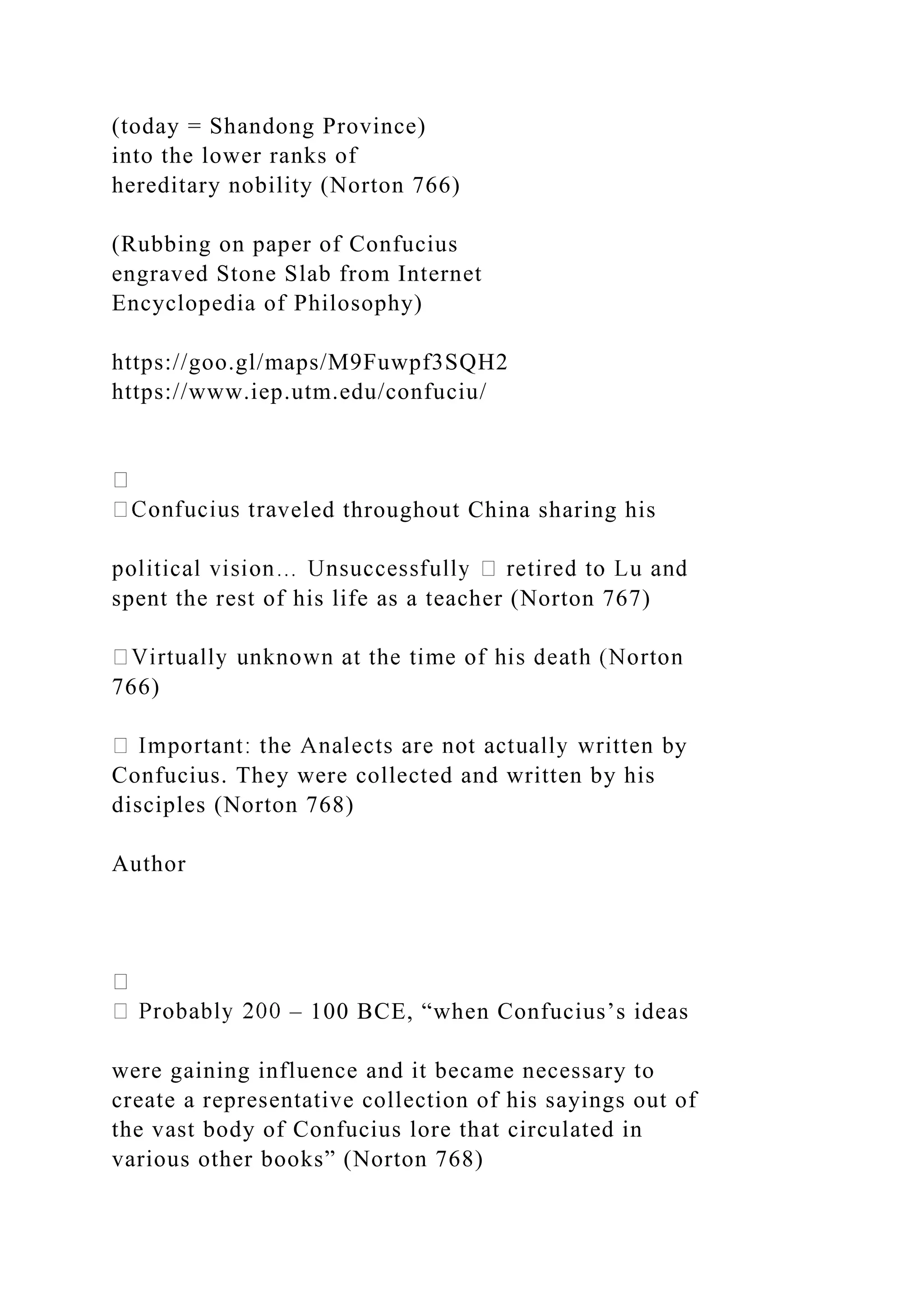 (today = Shandong Province)
into the lower ranks of
hereditary nobility (Norton 766)
(Rubbing on paper of Confucius
engraved Stone Slab from Internet
Encyclopedia of Philosophy)
https://goo.gl/maps/M9Fuwpf3SQH2
https://www.iep.utm.edu/confuciu/
veled throughout China sharing his
spent the rest of his life as a teacher (Norton 767)
766)
y
Confucius. They were collected and written by his
disciples (Norton 768)
Author
– 100 BCE, “when Confucius’s ideas
were gaining influence and it became necessary to
create a representative collection of his sayings out of
the vast body of Confucius lore that circulated in
various other books” (Norton 768)
 