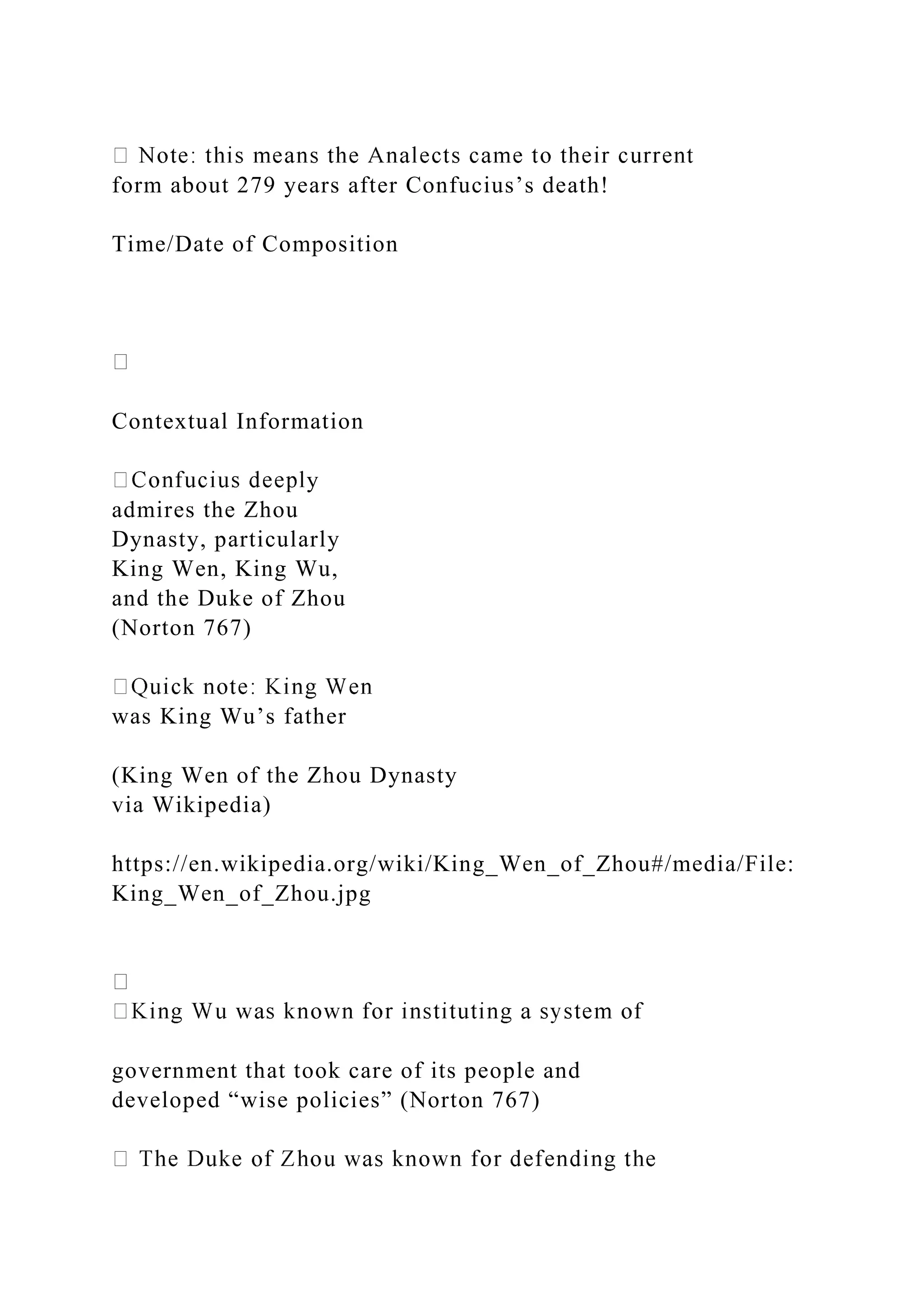 form about 279 years after Confucius’s death!
Time/Date of Composition
Contextual Information
y
admires the Zhou
Dynasty, particularly
King Wen, King Wu,
and the Duke of Zhou
(Norton 767)
was King Wu’s father
(King Wen of the Zhou Dynasty
via Wikipedia)
https://en.wikipedia.org/wiki/King_Wen_of_Zhou#/media/File:
King_Wen_of_Zhou.jpg
government that took care of its people and
developed “wise policies” (Norton 767)
 