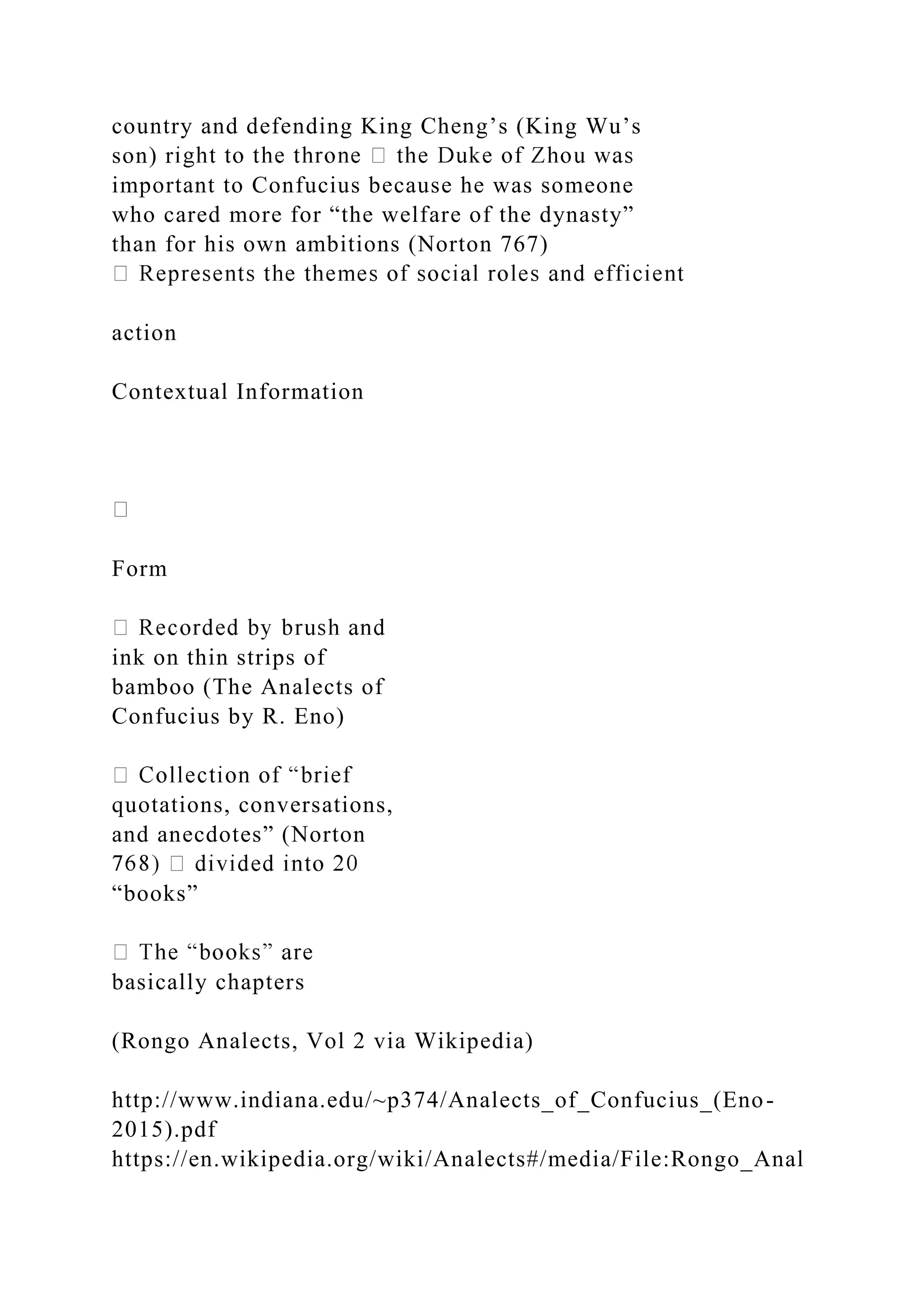 country and defending King Cheng’s (King Wu’s
son) r
important to Confucius because he was someone
who cared more for “the welfare of the dynasty”
than for his own ambitions (Norton 767)
action
Contextual Information
Form
ink on thin strips of
bamboo (The Analects of
Confucius by R. Eno)
quotations, conversations,
and anecdotes” (Norton
“books”
basically chapters
(Rongo Analects, Vol 2 via Wikipedia)
http://www.indiana.edu/~p374/Analects_of_Confucius_(Eno-
2015).pdf
https://en.wikipedia.org/wiki/Analects#/media/File:Rongo_Anal
 