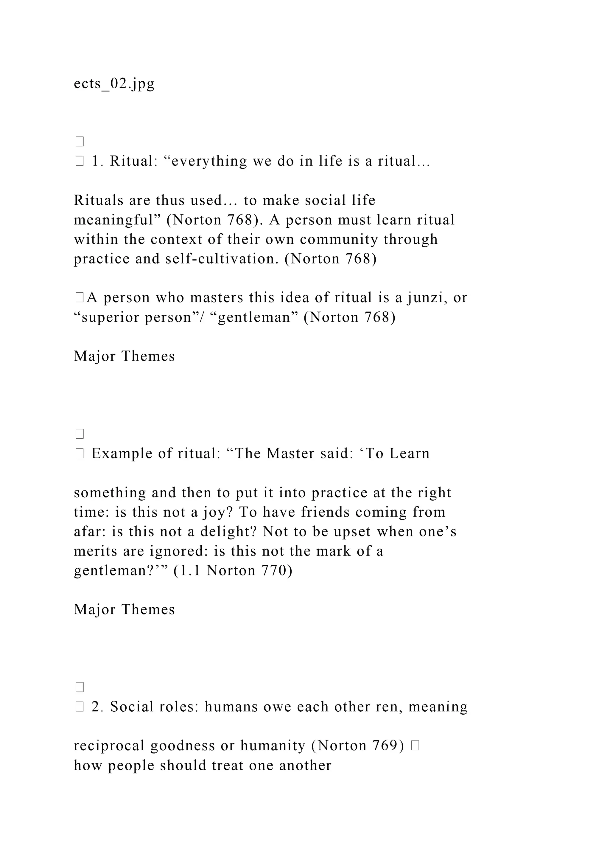 ects_02.jpg
Rituals are thus used… to make social life
meaningful” (Norton 768). A person must learn ritual
within the context of their own community through
practice and self-cultivation. (Norton 768)
“superior person”/ “gentleman” (Norton 768)
Major Themes
something and then to put it into practice at the right
time: is this not a joy? To have friends coming from
afar: is this not a delight? Not to be upset when one’s
merits are ignored: is this not the mark of a
gentleman?’” (1.1 Norton 770)
Major Themes
how people should treat one another
 