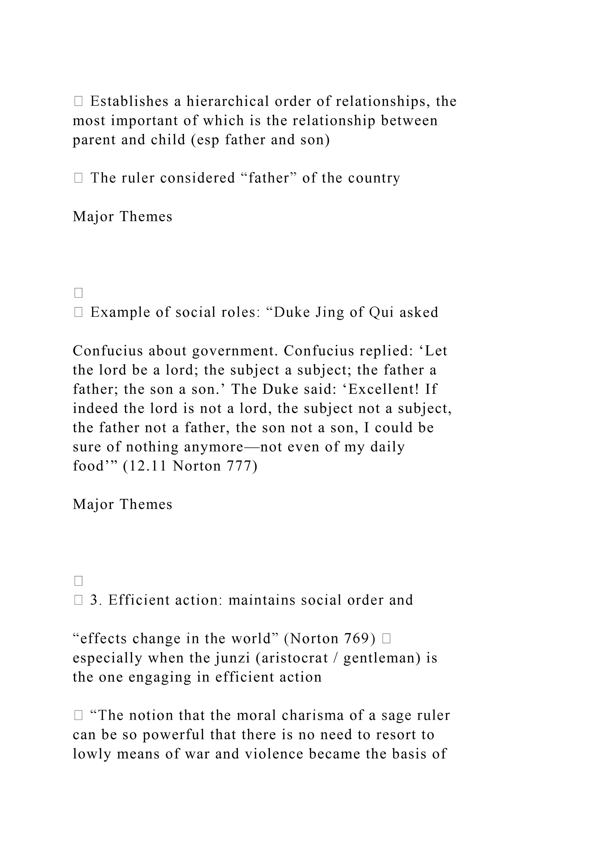 blishes a hierarchical order of relationships, the
most important of which is the relationship between
parent and child (esp father and son)
Major Themes
asked
Confucius about government. Confucius replied: ‘Let
the lord be a lord; the subject a subject; the father a
father; the son a son.’ The Duke said: ‘Excellent! If
indeed the lord is not a lord, the subject not a subject,
the father not a father, the son not a son, I could be
sure of nothing anymore—not even of my daily
food’” (12.11 Norton 777)
Major Themes
especially when the junzi (aristocrat / gentleman) is
the one engaging in efficient action
can be so powerful that there is no need to resort to
lowly means of war and violence became the basis of
 
