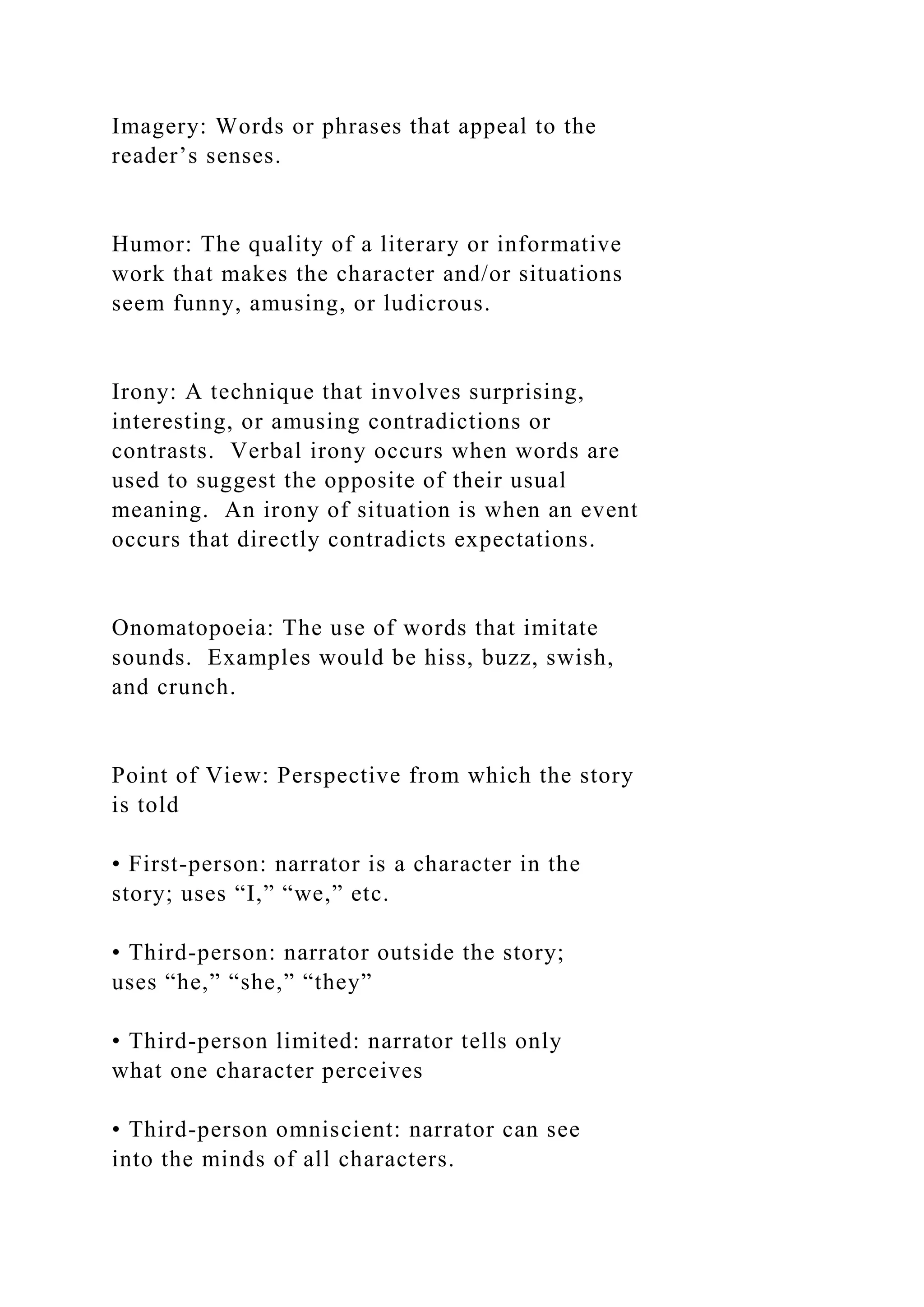 Imagery: Words or phrases that appeal to the
reader’s senses.
Humor: The quality of a literary or informative
work that makes the character and/or situations
seem funny, amusing, or ludicrous.
Irony: A technique that involves surprising,
interesting, or amusing contradictions or
contrasts. Verbal irony occurs when words are
used to suggest the opposite of their usual
meaning. An irony of situation is when an event
occurs that directly contradicts expectations.
Onomatopoeia: The use of words that imitate
sounds. Examples would be hiss, buzz, swish,
and crunch.
Point of View: Perspective from which the story
is told
• First-person: narrator is a character in the
story; uses “I,” “we,” etc.
• Third-person: narrator outside the story;
uses “he,” “she,” “they”
• Third-person limited: narrator tells only
what one character perceives
• Third-person omniscient: narrator can see
into the minds of all characters.
 
