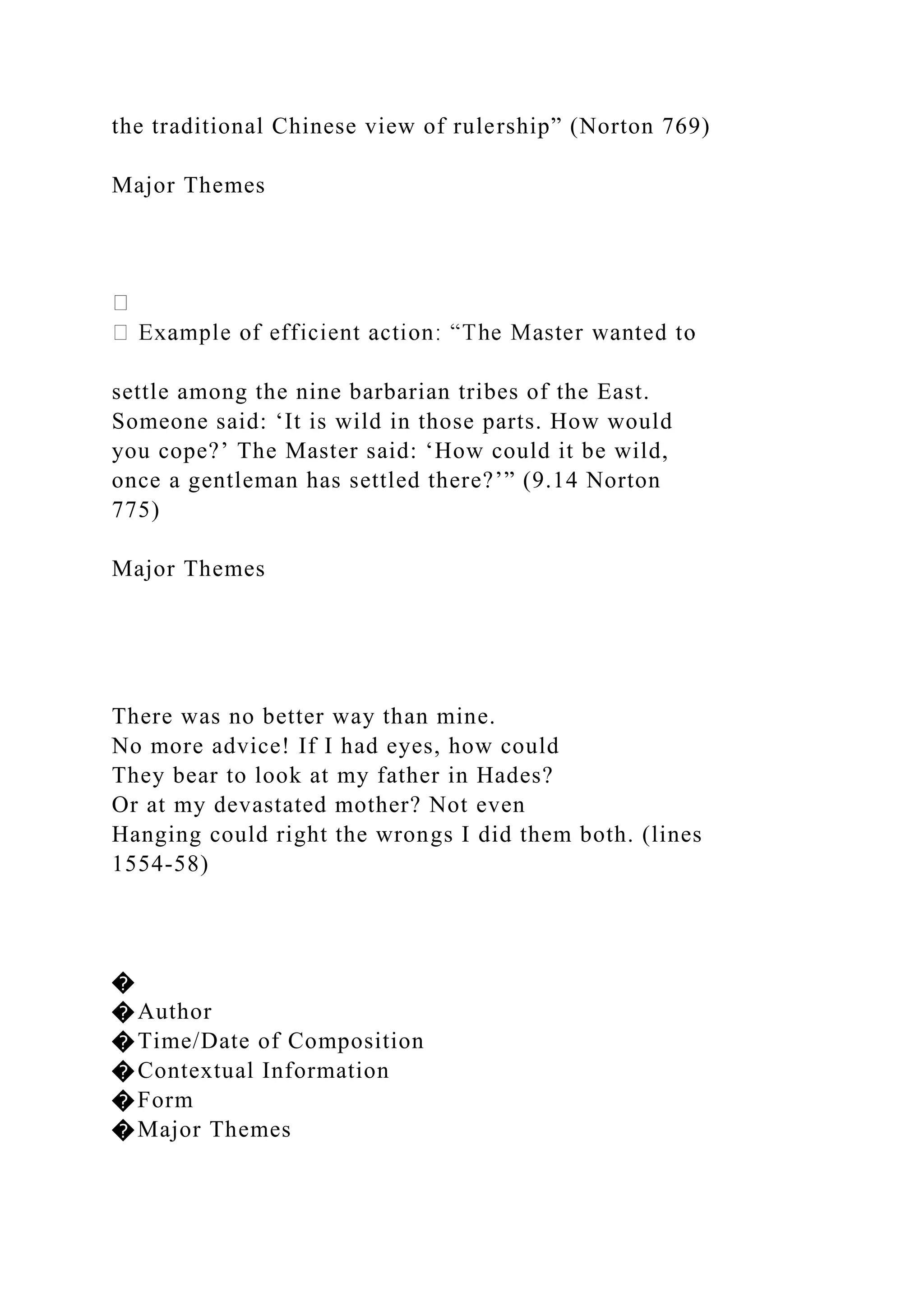 the traditional Chinese view of rulership” (Norton 769)
Major Themes
settle among the nine barbarian tribes of the East.
Someone said: ‘It is wild in those parts. How would
you cope?’ The Master said: ‘How could it be wild,
once a gentleman has settled there?’” (9.14 Norton
775)
Major Themes
There was no better way than mine.
No more advice! If I had eyes, how could
They bear to look at my father in Hades?
Or at my devastated mother? Not even
Hanging could right the wrongs I did them both. (lines
1554-58)
�
�Author
�Time/Date of Composition
�Contextual Information
�Form
�Major Themes
 