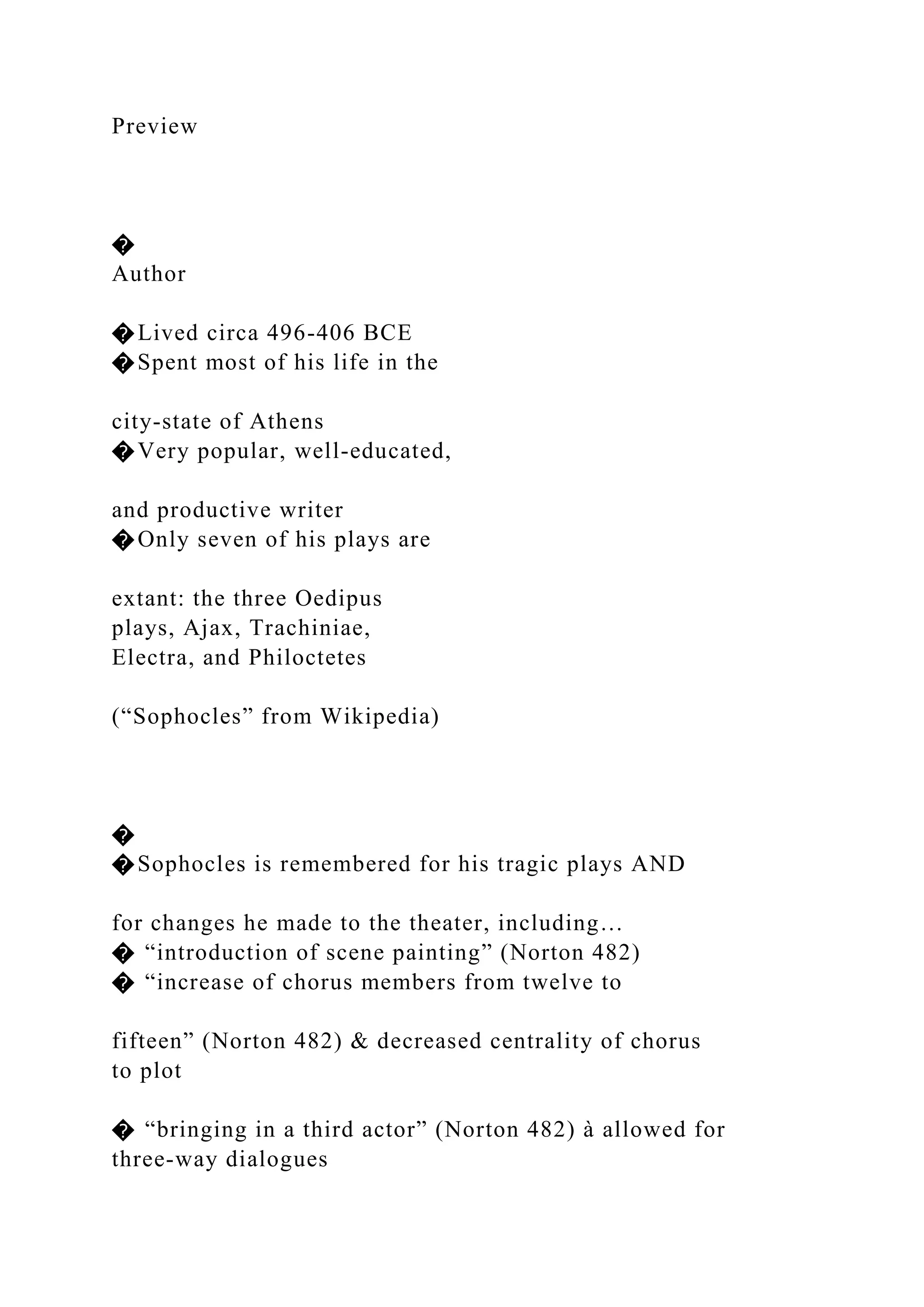 Preview
�
Author
�Lived circa 496-406 BCE
�Spent most of his life in the
city-state of Athens
�Very popular, well-educated,
and productive writer
�Only seven of his plays are
extant: the three Oedipus
plays, Ajax, Trachiniae,
Electra, and Philoctetes
(“Sophocles” from Wikipedia)
�
�Sophocles is remembered for his tragic plays AND
for changes he made to the theater, including…
� “introduction of scene painting” (Norton 482)
� “increase of chorus members from twelve to
fifteen” (Norton 482) & decreased centrality of chorus
to plot
� “bringing in a third actor” (Norton 482) à allowed for
three-way dialogues
 