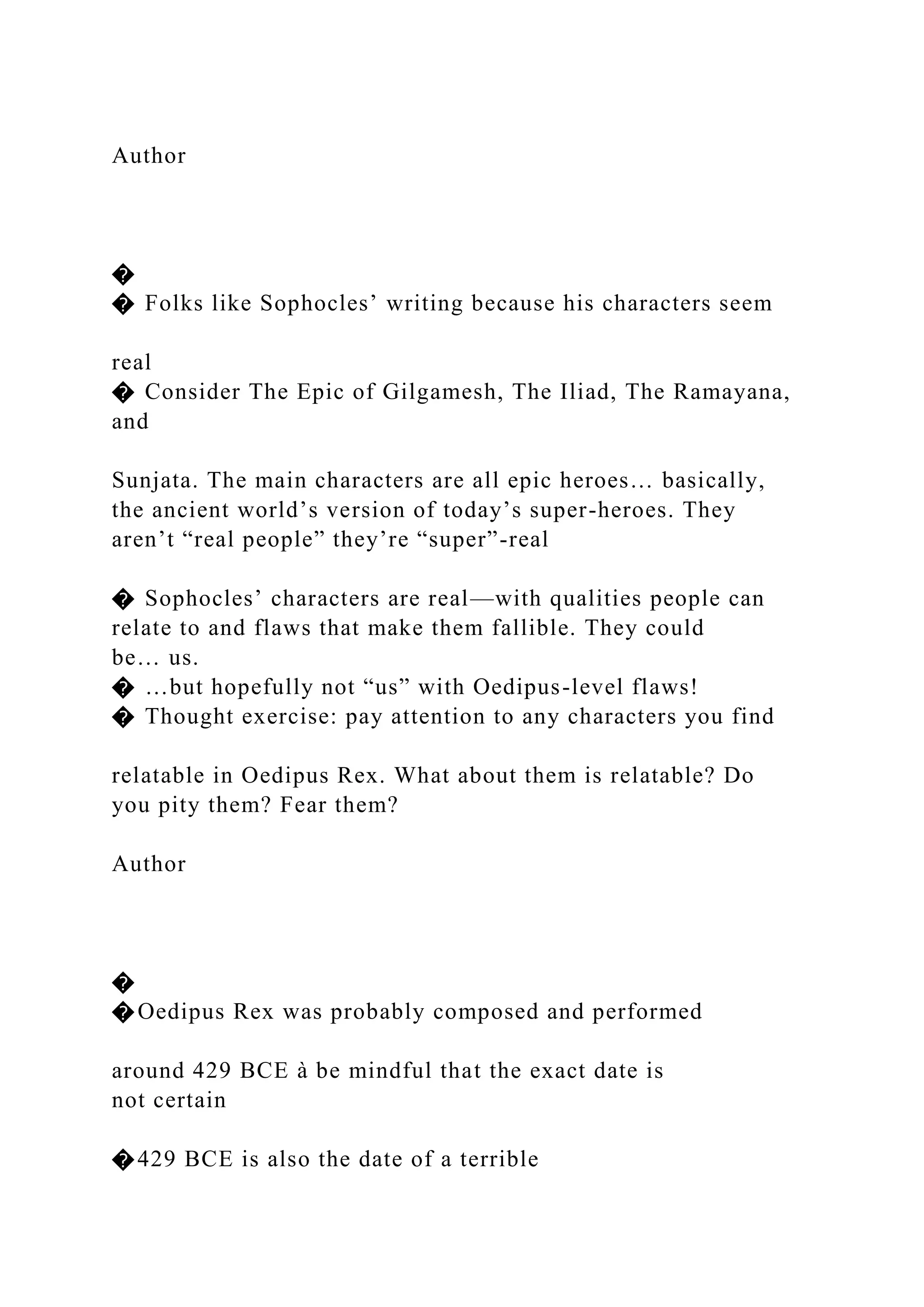 Author
�
� Folks like Sophocles’ writing because his characters seem
real
� Consider The Epic of Gilgamesh, The Iliad, The Ramayana,
and
Sunjata. The main characters are all epic heroes… basically,
the ancient world’s version of today’s super-heroes. They
aren’t “real people” they’re “super”-real
� Sophocles’ characters are real—with qualities people can
relate to and flaws that make them fallible. They could
be… us.
� …but hopefully not “us” with Oedipus-level flaws!
� Thought exercise: pay attention to any characters you find
relatable in Oedipus Rex. What about them is relatable? Do
you pity them? Fear them?
Author
�
�Oedipus Rex was probably composed and performed
around 429 BCE à be mindful that the exact date is
not certain
�429 BCE is also the date of a terrible
 