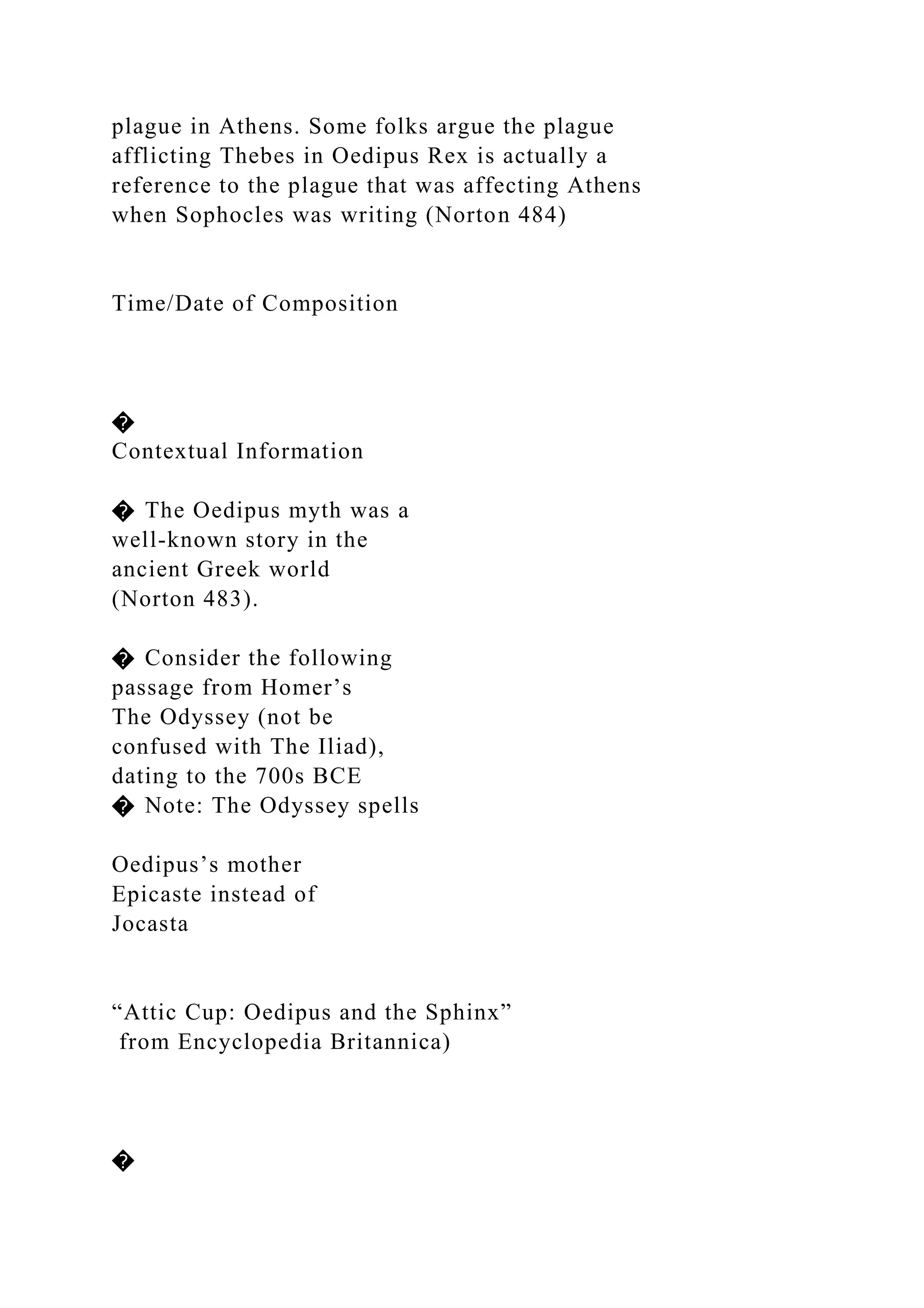 plague in Athens. Some folks argue the plague
afflicting Thebes in Oedipus Rex is actually a
reference to the plague that was affecting Athens
when Sophocles was writing (Norton 484)
Time/Date of Composition
�
Contextual Information
� The Oedipus myth was a
well-known story in the
ancient Greek world
(Norton 483).
� Consider the following
passage from Homer’s
The Odyssey (not be
confused with The Iliad),
dating to the 700s BCE
� Note: The Odyssey spells
Oedipus’s mother
Epicaste instead of
Jocasta
“Attic Cup: Oedipus and the Sphinx”
from Encyclopedia Britannica)
�
 
