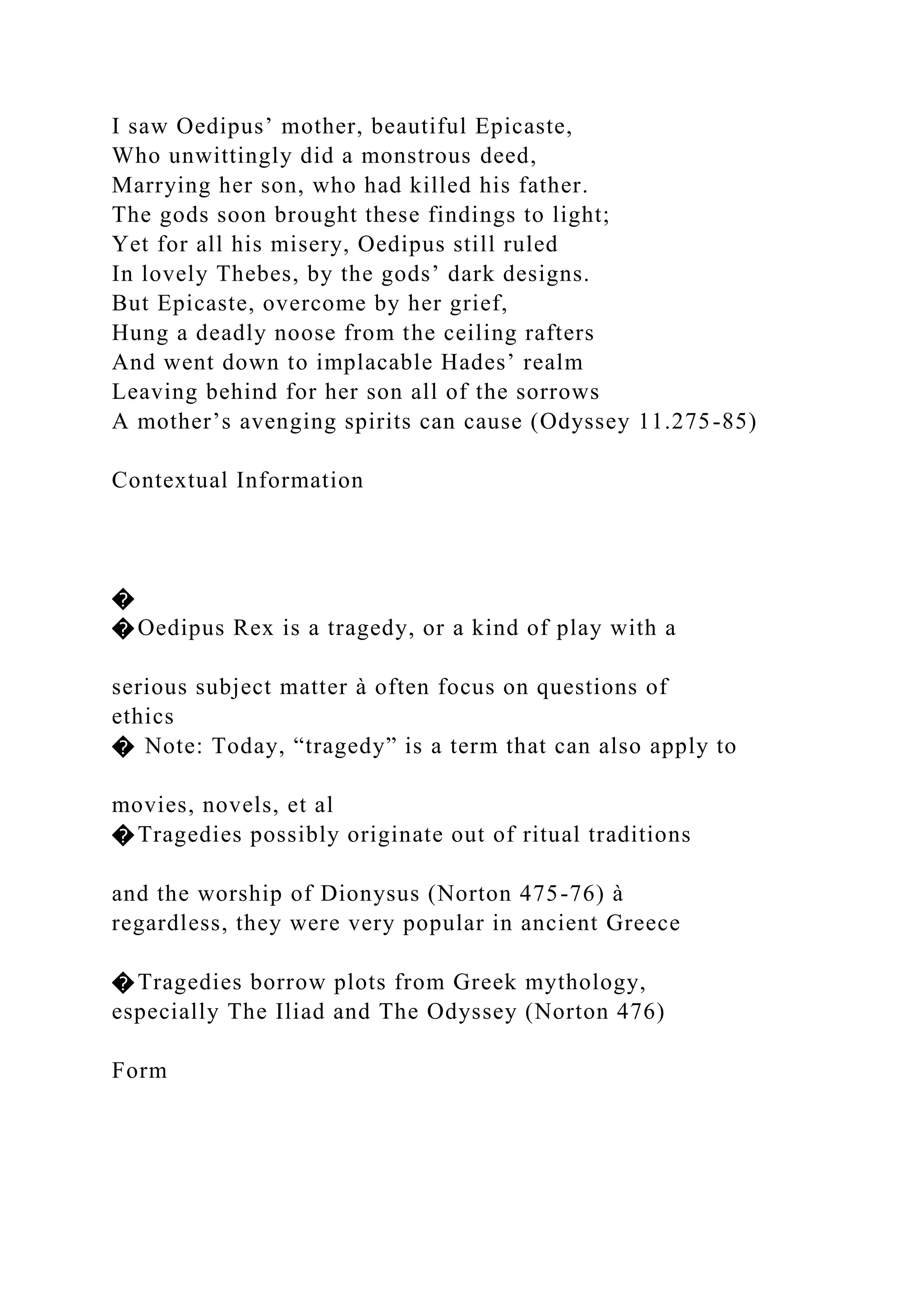 I saw Oedipus’ mother, beautiful Epicaste,
Who unwittingly did a monstrous deed,
Marrying her son, who had killed his father.
The gods soon brought these findings to light;
Yet for all his misery, Oedipus still ruled
In lovely Thebes, by the gods’ dark designs.
But Epicaste, overcome by her grief,
Hung a deadly noose from the ceiling rafters
And went down to implacable Hades’ realm
Leaving behind for her son all of the sorrows
A mother’s avenging spirits can cause (Odyssey 11.275-85)
Contextual Information
�
�Oedipus Rex is a tragedy, or a kind of play with a
serious subject matter à often focus on questions of
ethics
� Note: Today, “tragedy” is a term that can also apply to
movies, novels, et al
�Tragedies possibly originate out of ritual traditions
and the worship of Dionysus (Norton 475-76) à
regardless, they were very popular in ancient Greece
�Tragedies borrow plots from Greek mythology,
especially The Iliad and The Odyssey (Norton 476)
Form
 