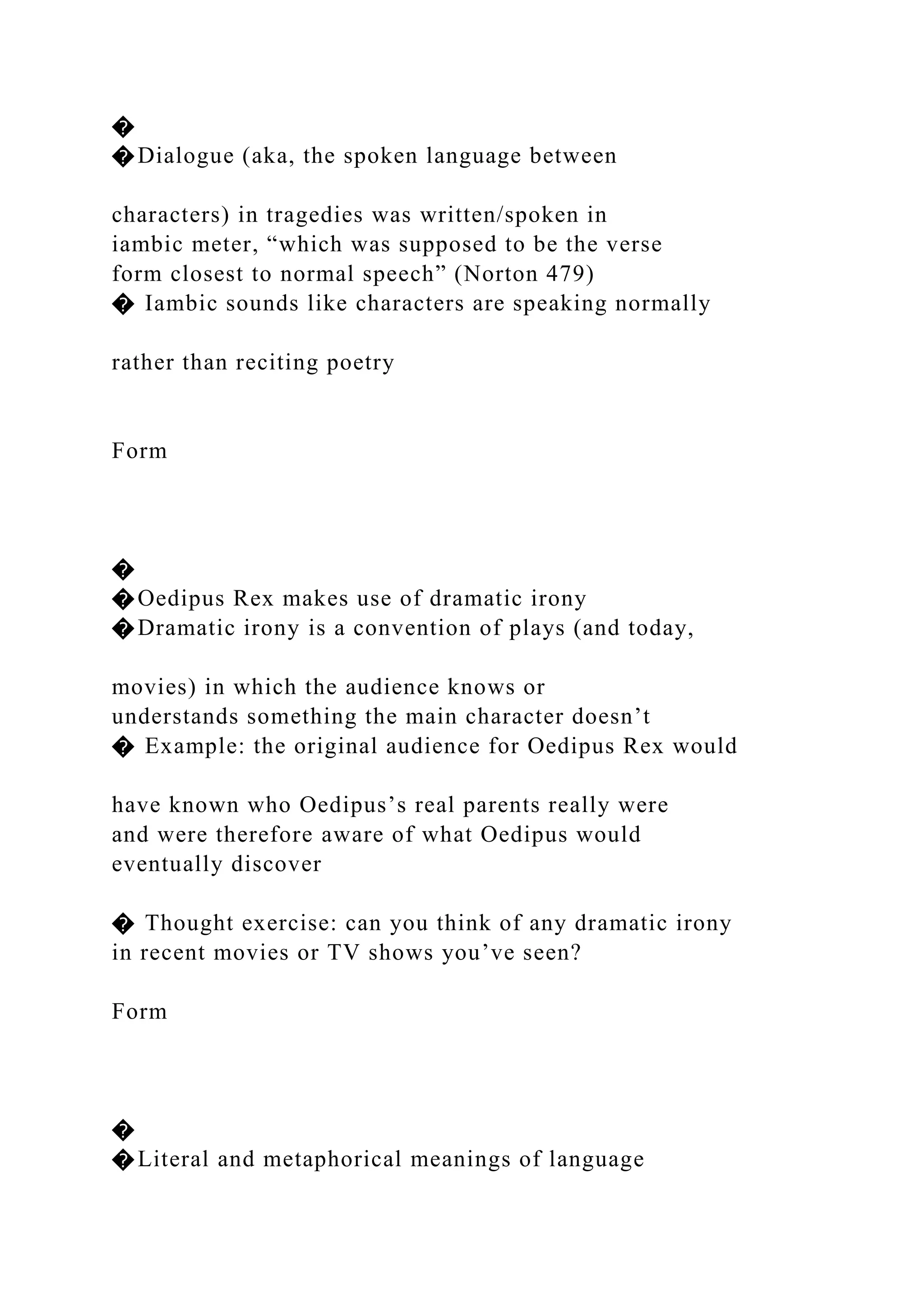 �
�Dialogue (aka, the spoken language between
characters) in tragedies was written/spoken in
iambic meter, “which was supposed to be the verse
form closest to normal speech” (Norton 479)
� Iambic sounds like characters are speaking normally
rather than reciting poetry
Form
�
�Oedipus Rex makes use of dramatic irony
�Dramatic irony is a convention of plays (and today,
movies) in which the audience knows or
understands something the main character doesn’t
� Example: the original audience for Oedipus Rex would
have known who Oedipus’s real parents really were
and were therefore aware of what Oedipus would
eventually discover
� Thought exercise: can you think of any dramatic irony
in recent movies or TV shows you’ve seen?
Form
�
�Literal and metaphorical meanings of language
 