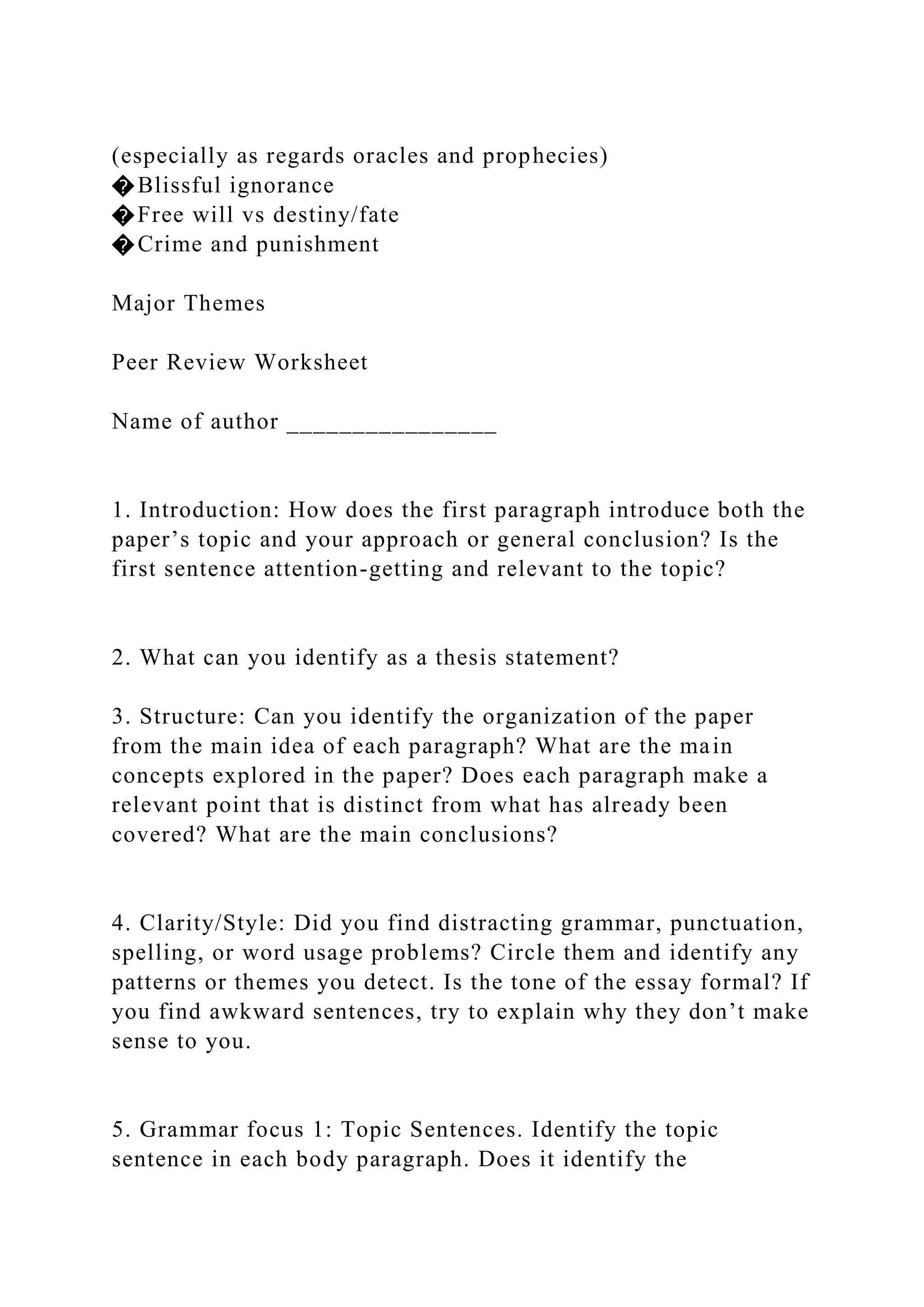 (especially as regards oracles and prophecies)
�Blissful ignorance
�Free will vs destiny/fate
�Crime and punishment
Major Themes
Peer Review Worksheet
Name of author ________________
1. Introduction: How does the first paragraph introduce both the
paper’s topic and your approach or general conclusion? Is the
first sentence attention-getting and relevant to the topic?
2. What can you identify as a thesis statement?
3. Structure: Can you identify the organization of the paper
from the main idea of each paragraph? What are the main
concepts explored in the paper? Does each paragraph make a
relevant point that is distinct from what has already been
covered? What are the main conclusions?
4. Clarity/Style: Did you find distracting grammar, punctuation,
spelling, or word usage problems? Circle them and identify any
patterns or themes you detect. Is the tone of the essay formal? If
you find awkward sentences, try to explain why they don’t make
sense to you.
5. Grammar focus 1: Topic Sentences. Identify the topic
sentence in each body paragraph. Does it identify the
 