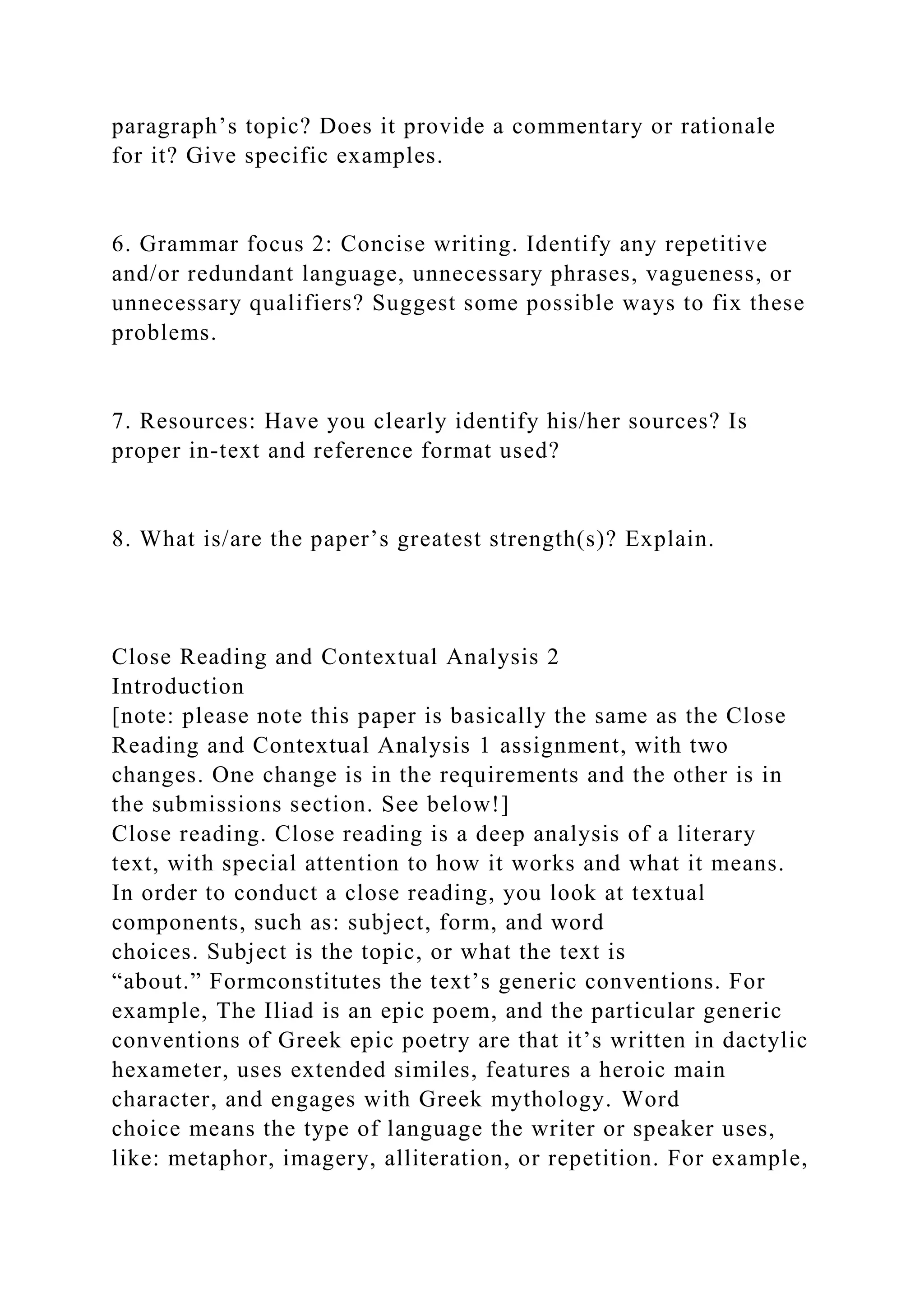 paragraph’s topic? Does it provide a commentary or rationale
for it? Give specific examples.
6. Grammar focus 2: Concise writing. Identify any repetitive
and/or redundant language, unnecessary phrases, vagueness, or
unnecessary qualifiers? Suggest some possible ways to fix these
problems.
7. Resources: Have you clearly identify his/her sources? Is
proper in-text and reference format used?
8. What is/are the paper’s greatest strength(s)? Explain.
Close Reading and Contextual Analysis 2
Introduction
[note: please note this paper is basically the same as the Close
Reading and Contextual Analysis 1 assignment, with two
changes. One change is in the requirements and the other is in
the submissions section. See below!]
Close reading. Close reading is a deep analysis of a literary
text, with special attention to how it works and what it means.
In order to conduct a close reading, you look at textual
components, such as: subject, form, and word
choices. Subject is the topic, or what the text is
“about.” Formconstitutes the text’s generic conventions. For
example, The Iliad is an epic poem, and the particular generic
conventions of Greek epic poetry are that it’s written in dactylic
hexameter, uses extended similes, features a heroic main
character, and engages with Greek mythology. Word
choice means the type of language the writer or speaker uses,
like: metaphor, imagery, alliteration, or repetition. For example,
 