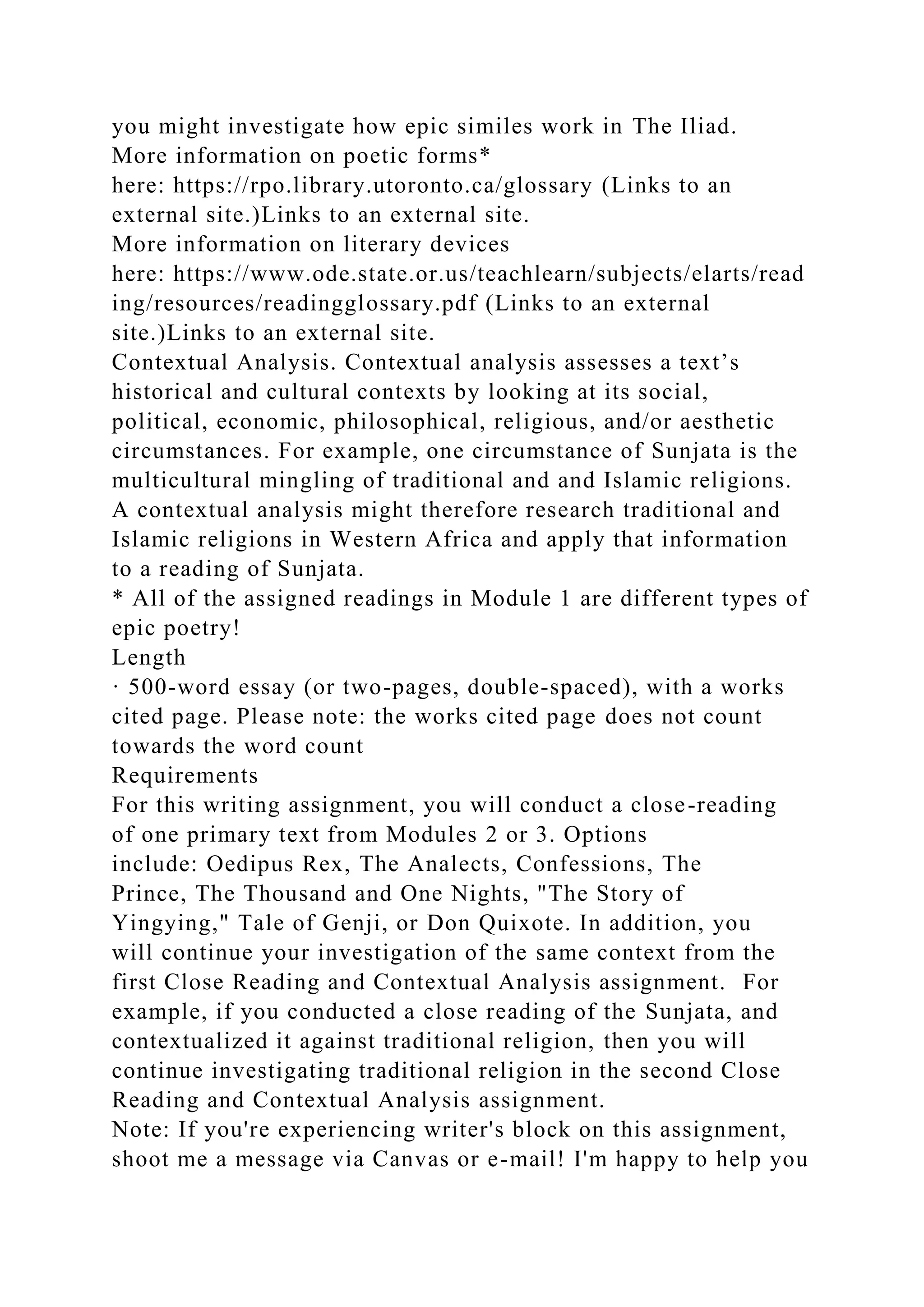 you might investigate how epic similes work in The Iliad.
More information on poetic forms*
here: https://rpo.library.utoronto.ca/glossary (Links to an
external site.)Links to an external site.
More information on literary devices
here: https://www.ode.state.or.us/teachlearn/subjects/elarts/read
ing/resources/readingglossary.pdf (Links to an external
site.)Links to an external site.
Contextual Analysis. Contextual analysis assesses a text’s
historical and cultural contexts by looking at its social,
political, economic, philosophical, religious, and/or aesthetic
circumstances. For example, one circumstance of Sunjata is the
multicultural mingling of traditional and and Islamic religions.
A contextual analysis might therefore research traditional and
Islamic religions in Western Africa and apply that information
to a reading of Sunjata.
* All of the assigned readings in Module 1 are different types of
epic poetry!
Length
· 500-word essay (or two-pages, double-spaced), with a works
cited page. Please note: the works cited page does not count
towards the word count
Requirements
For this writing assignment, you will conduct a close-reading
of one primary text from Modules 2 or 3. Options
include: Oedipus Rex, The Analects, Confessions, The
Prince, The Thousand and One Nights, "The Story of
Yingying," Tale of Genji, or Don Quixote. In addition, you
will continue your investigation of the same context from the
first Close Reading and Contextual Analysis assignment. For
example, if you conducted a close reading of the Sunjata, and
contextualized it against traditional religion, then you will
continue investigating traditional religion in the second Close
Reading and Contextual Analysis assignment.
Note: If you're experiencing writer's block on this assignment,
shoot me a message via Canvas or e-mail! I'm happy to help you
 