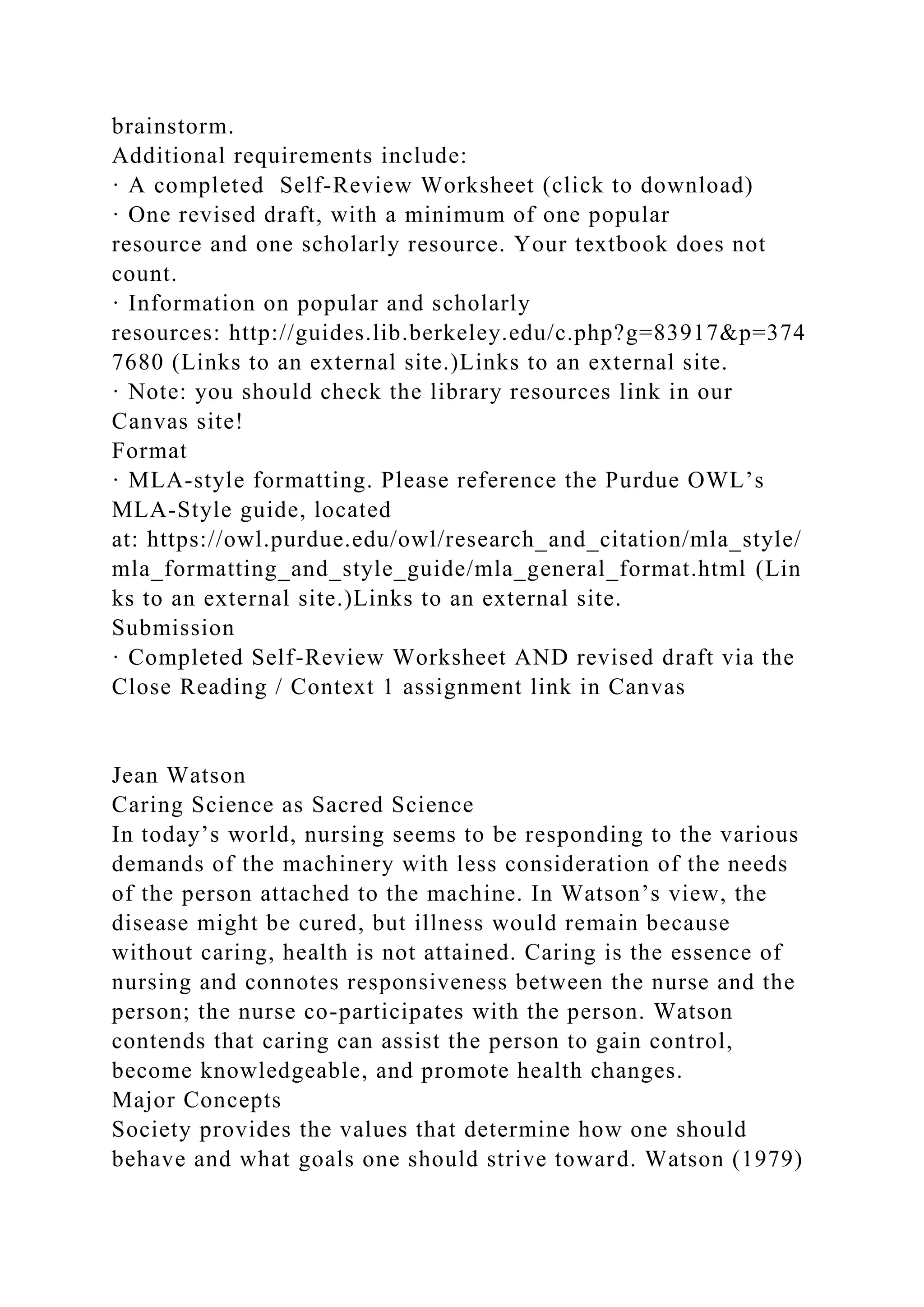 brainstorm.
Additional requirements include:
· A completed Self-Review Worksheet (click to download)
· One revised draft, with a minimum of one popular
resource and one scholarly resource. Your textbook does not
count.
· Information on popular and scholarly
resources: http://guides.lib.berkeley.edu/c.php?g=83917&p=374
7680 (Links to an external site.)Links to an external site.
· Note: you should check the library resources link in our
Canvas site!
Format
· MLA-style formatting. Please reference the Purdue OWL’s
MLA-Style guide, located
at: https://owl.purdue.edu/owl/research_and_citation/mla_style/
mla_formatting_and_style_guide/mla_general_format.html (Lin
ks to an external site.)Links to an external site.
Submission
· Completed Self-Review Worksheet AND revised draft via the
Close Reading / Context 1 assignment link in Canvas
Jean Watson
Caring Science as Sacred Science
In today’s world, nursing seems to be responding to the various
demands of the machinery with less consideration of the needs
of the person attached to the machine. In Watson’s view, the
disease might be cured, but illness would remain because
without caring, health is not attained. Caring is the essence of
nursing and connotes responsiveness between the nurse and the
person; the nurse co-participates with the person. Watson
contends that caring can assist the person to gain control,
become knowledgeable, and promote health changes.
Major Concepts
Society provides the values that determine how one should
behave and what goals one should strive toward. Watson (1979)
 