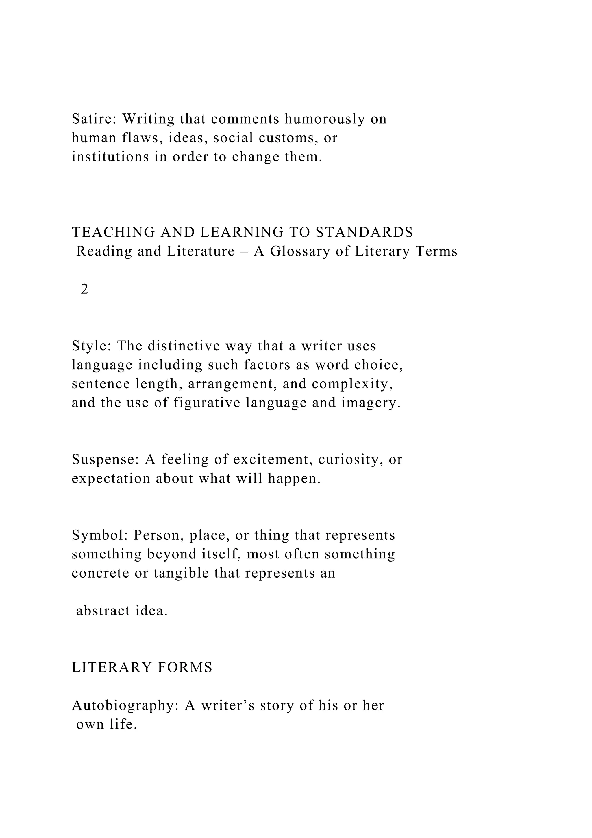 Satire: Writing that comments humorously on
human flaws, ideas, social customs, or
institutions in order to change them.
TEACHING AND LEARNING TO STANDARDS
Reading and Literature – A Glossary of Literary Terms
2
Style: The distinctive way that a writer uses
language including such factors as word choice,
sentence length, arrangement, and complexity,
and the use of figurative language and imagery.
Suspense: A feeling of excitement, curiosity, or
expectation about what will happen.
Symbol: Person, place, or thing that represents
something beyond itself, most often something
concrete or tangible that represents an
abstract idea.
LITERARY FORMS
Autobiography: A writer’s story of his or her
own life.
 