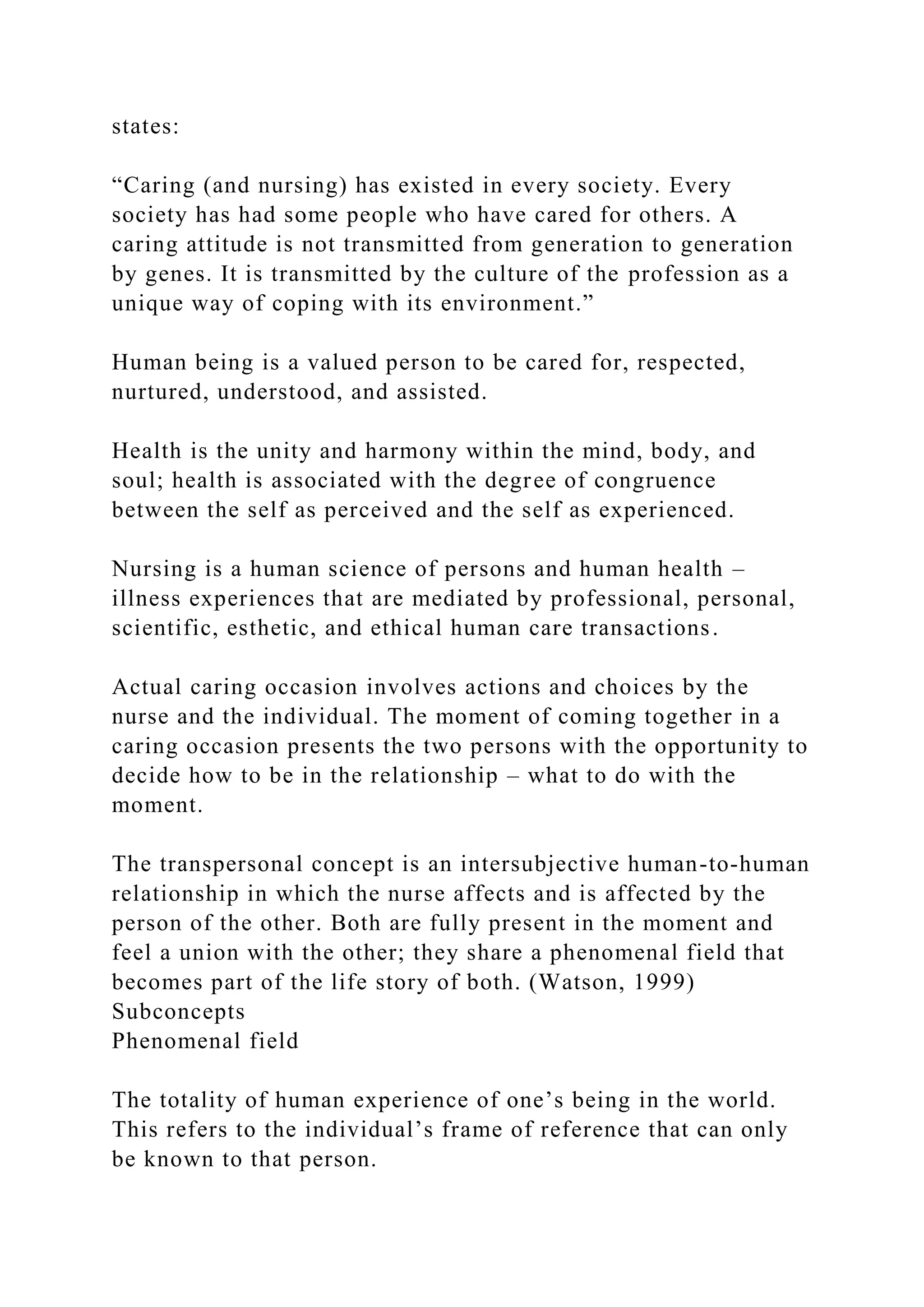 states:
“Caring (and nursing) has existed in every society. Every
society has had some people who have cared for others. A
caring attitude is not transmitted from generation to generation
by genes. It is transmitted by the culture of the profession as a
unique way of coping with its environment.”
Human being is a valued person to be cared for, respected,
nurtured, understood, and assisted.
Health is the unity and harmony within the mind, body, and
soul; health is associated with the degree of congruence
between the self as perceived and the self as experienced.
Nursing is a human science of persons and human health –
illness experiences that are mediated by professional, personal,
scientific, esthetic, and ethical human care transactions.
Actual caring occasion involves actions and choices by the
nurse and the individual. The moment of coming together in a
caring occasion presents the two persons with the opportunity to
decide how to be in the relationship – what to do with the
moment.
The transpersonal concept is an intersubjective human-to-human
relationship in which the nurse affects and is affected by the
person of the other. Both are fully present in the moment and
feel a union with the other; they share a phenomenal field that
becomes part of the life story of both. (Watson, 1999)
Subconcepts
Phenomenal field
The totality of human experience of one’s being in the world.
This refers to the individual’s frame of reference that can only
be known to that person.
 