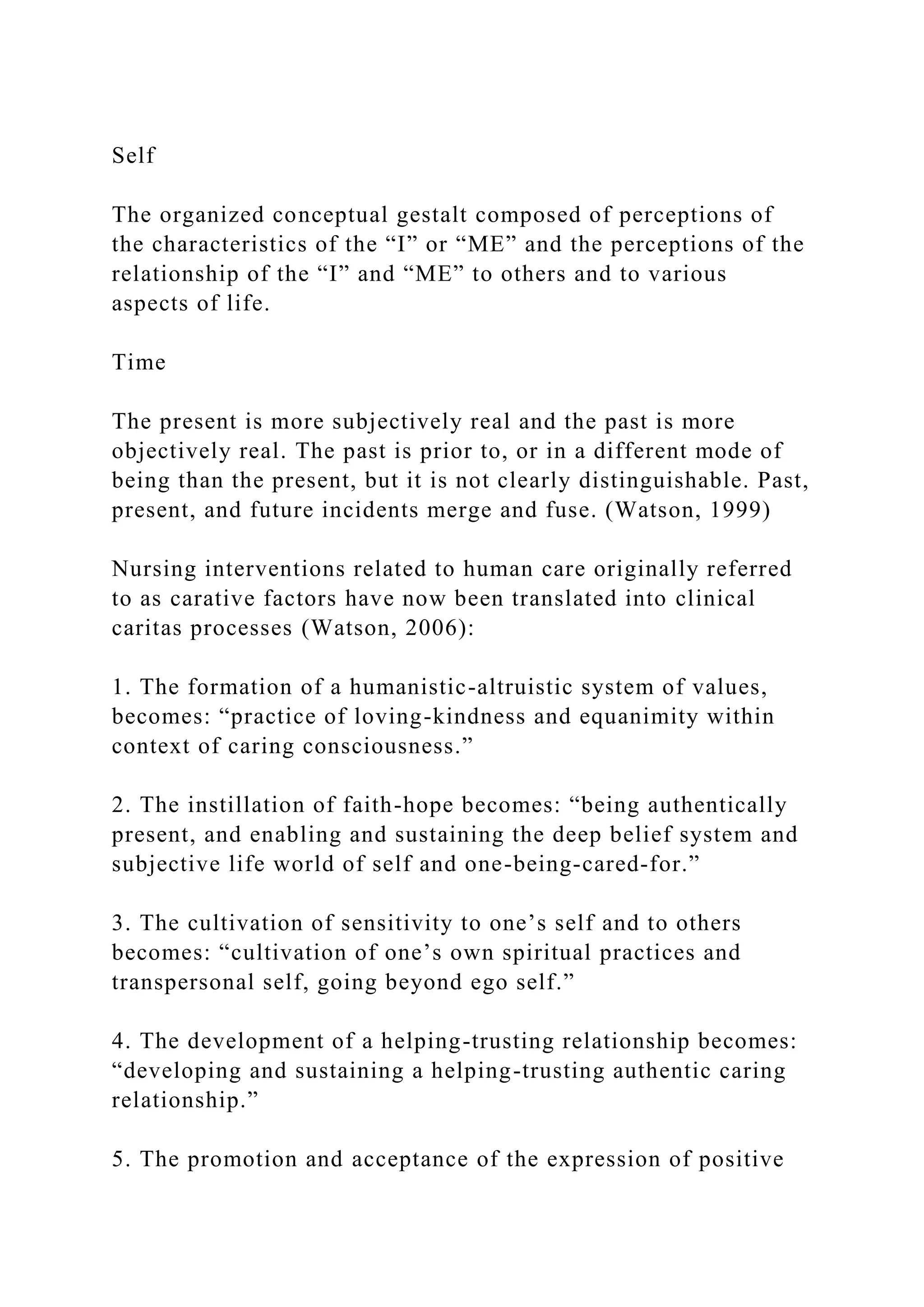 Self
The organized conceptual gestalt composed of perceptions of
the characteristics of the “I” or “ME” and the perceptions of the
relationship of the “I” and “ME” to others and to various
aspects of life.
Time
The present is more subjectively real and the past is more
objectively real. The past is prior to, or in a different mode of
being than the present, but it is not clearly distinguishable. Past,
present, and future incidents merge and fuse. (Watson, 1999)
Nursing interventions related to human care originally referred
to as carative factors have now been translated into clinical
caritas processes (Watson, 2006):
1. The formation of a humanistic-altruistic system of values,
becomes: “practice of loving-kindness and equanimity within
context of caring consciousness.”
2. The instillation of faith-hope becomes: “being authentically
present, and enabling and sustaining the deep belief system and
subjective life world of self and one-being-cared-for.”
3. The cultivation of sensitivity to one’s self and to others
becomes: “cultivation of one’s own spiritual practices and
transpersonal self, going beyond ego self.”
4. The development of a helping-trusting relationship becomes:
“developing and sustaining a helping-trusting authentic caring
relationship.”
5. The promotion and acceptance of the expression of positive
 