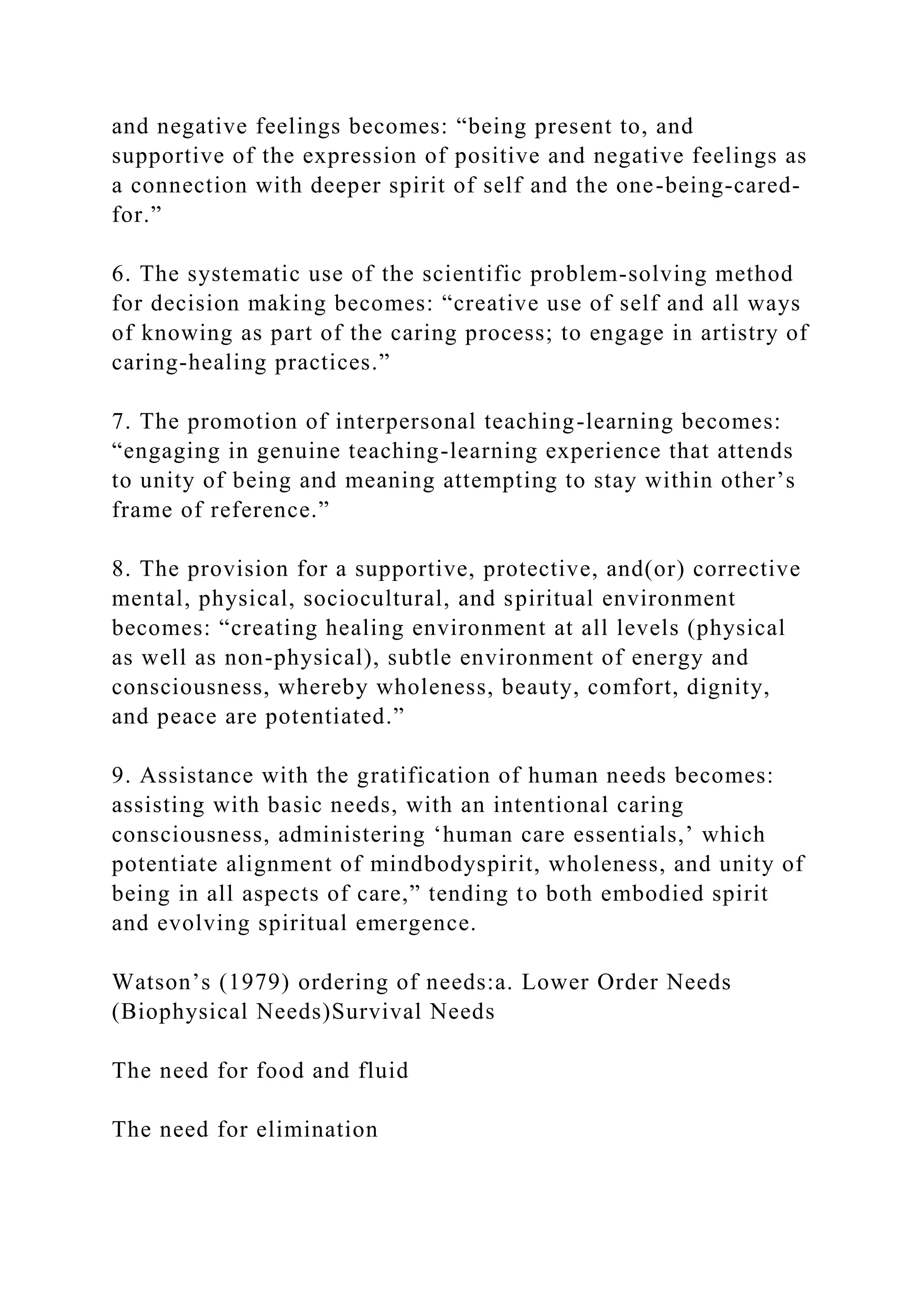and negative feelings becomes: “being present to, and
supportive of the expression of positive and negative feelings as
a connection with deeper spirit of self and the one-being-cared-
for.”
6. The systematic use of the scientific problem-solving method
for decision making becomes: “creative use of self and all ways
of knowing as part of the caring process; to engage in artistry of
caring-healing practices.”
7. The promotion of interpersonal teaching-learning becomes:
“engaging in genuine teaching-learning experience that attends
to unity of being and meaning attempting to stay within other’s
frame of reference.”
8. The provision for a supportive, protective, and(or) corrective
mental, physical, sociocultural, and spiritual environment
becomes: “creating healing environment at all levels (physical
as well as non-physical), subtle environment of energy and
consciousness, whereby wholeness, beauty, comfort, dignity,
and peace are potentiated.”
9. Assistance with the gratification of human needs becomes:
assisting with basic needs, with an intentional caring
consciousness, administering ‘human care essentials,’ which
potentiate alignment of mindbodyspirit, wholeness, and unity of
being in all aspects of care,” tending to both embodied spirit
and evolving spiritual emergence.
Watson’s (1979) ordering of needs:a. Lower Order Needs
(Biophysical Needs)Survival Needs
The need for food and fluid
The need for elimination
 