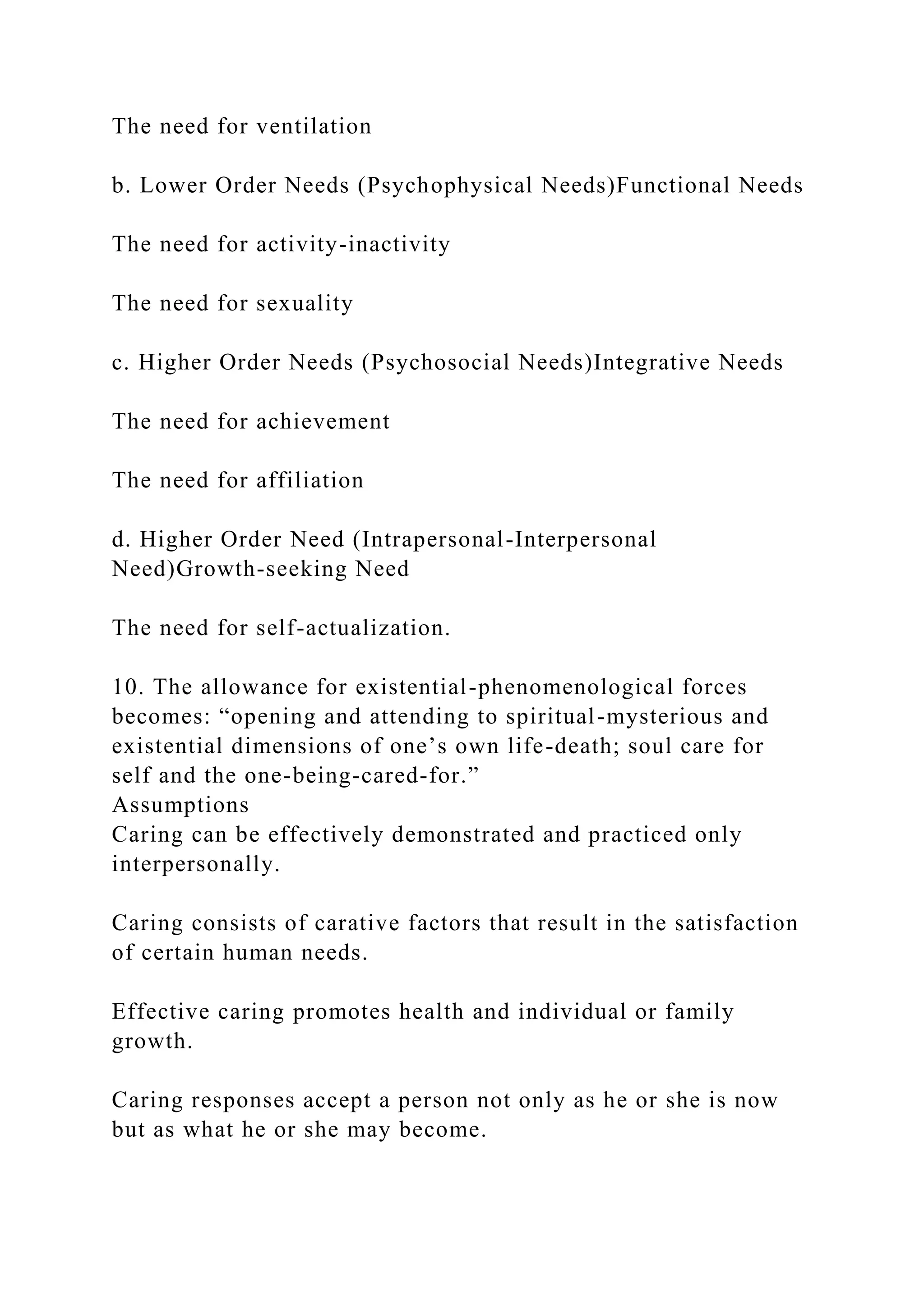 The need for ventilation
b. Lower Order Needs (Psychophysical Needs)Functional Needs
The need for activity-inactivity
The need for sexuality
c. Higher Order Needs (Psychosocial Needs)Integrative Needs
The need for achievement
The need for affiliation
d. Higher Order Need (Intrapersonal-Interpersonal
Need)Growth-seeking Need
The need for self-actualization.
10. The allowance for existential-phenomenological forces
becomes: “opening and attending to spiritual-mysterious and
existential dimensions of one’s own life-death; soul care for
self and the one-being-cared-for.”
Assumptions
Caring can be effectively demonstrated and practiced only
interpersonally.
Caring consists of carative factors that result in the satisfaction
of certain human needs.
Effective caring promotes health and individual or family
growth.
Caring responses accept a person not only as he or she is now
but as what he or she may become.
 