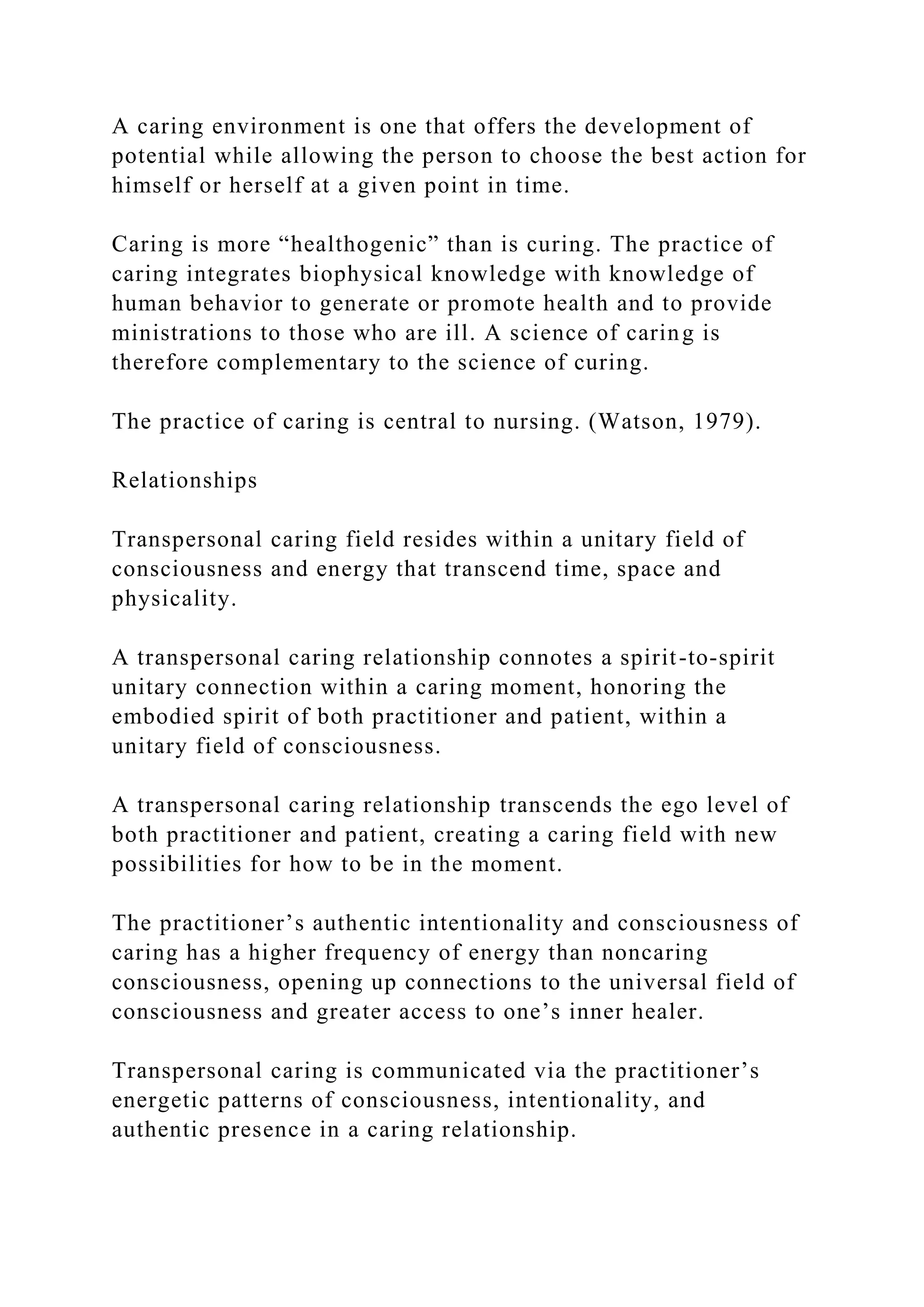 A caring environment is one that offers the development of
potential while allowing the person to choose the best action for
himself or herself at a given point in time.
Caring is more “healthogenic” than is curing. The practice of
caring integrates biophysical knowledge with knowledge of
human behavior to generate or promote health and to provide
ministrations to those who are ill. A science of caring is
therefore complementary to the science of curing.
The practice of caring is central to nursing. (Watson, 1979).
Relationships
Transpersonal caring field resides within a unitary field of
consciousness and energy that transcend time, space and
physicality.
A transpersonal caring relationship connotes a spirit-to-spirit
unitary connection within a caring moment, honoring the
embodied spirit of both practitioner and patient, within a
unitary field of consciousness.
A transpersonal caring relationship transcends the ego level of
both practitioner and patient, creating a caring field with new
possibilities for how to be in the moment.
The practitioner’s authentic intentionality and consciousness of
caring has a higher frequency of energy than noncaring
consciousness, opening up connections to the universal field of
consciousness and greater access to one’s inner healer.
Transpersonal caring is communicated via the practitioner’s
energetic patterns of consciousness, intentionality, and
authentic presence in a caring relationship.
 
