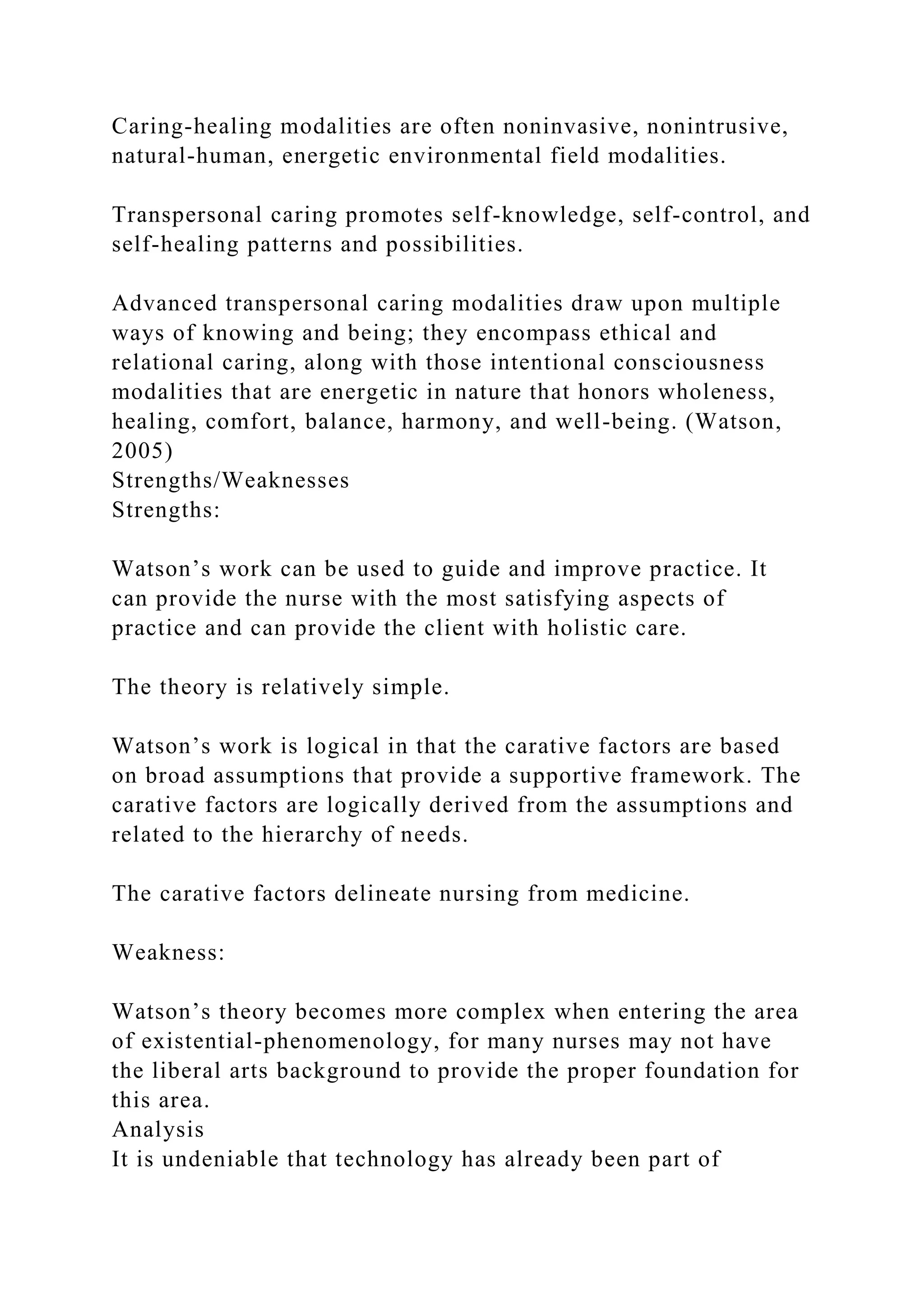 Caring-healing modalities are often noninvasive, nonintrusive,
natural-human, energetic environmental field modalities.
Transpersonal caring promotes self-knowledge, self-control, and
self-healing patterns and possibilities.
Advanced transpersonal caring modalities draw upon multiple
ways of knowing and being; they encompass ethical and
relational caring, along with those intentional consciousness
modalities that are energetic in nature that honors wholeness,
healing, comfort, balance, harmony, and well-being. (Watson,
2005)
Strengths/Weaknesses
Strengths:
Watson’s work can be used to guide and improve practice. It
can provide the nurse with the most satisfying aspects of
practice and can provide the client with holistic care.
The theory is relatively simple.
Watson’s work is logical in that the carative factors are based
on broad assumptions that provide a supportive framework. The
carative factors are logically derived from the assumptions and
related to the hierarchy of needs.
The carative factors delineate nursing from medicine.
Weakness:
Watson’s theory becomes more complex when entering the area
of existential-phenomenology, for many nurses may not have
the liberal arts background to provide the proper foundation for
this area.
Analysis
It is undeniable that technology has already been part of
 