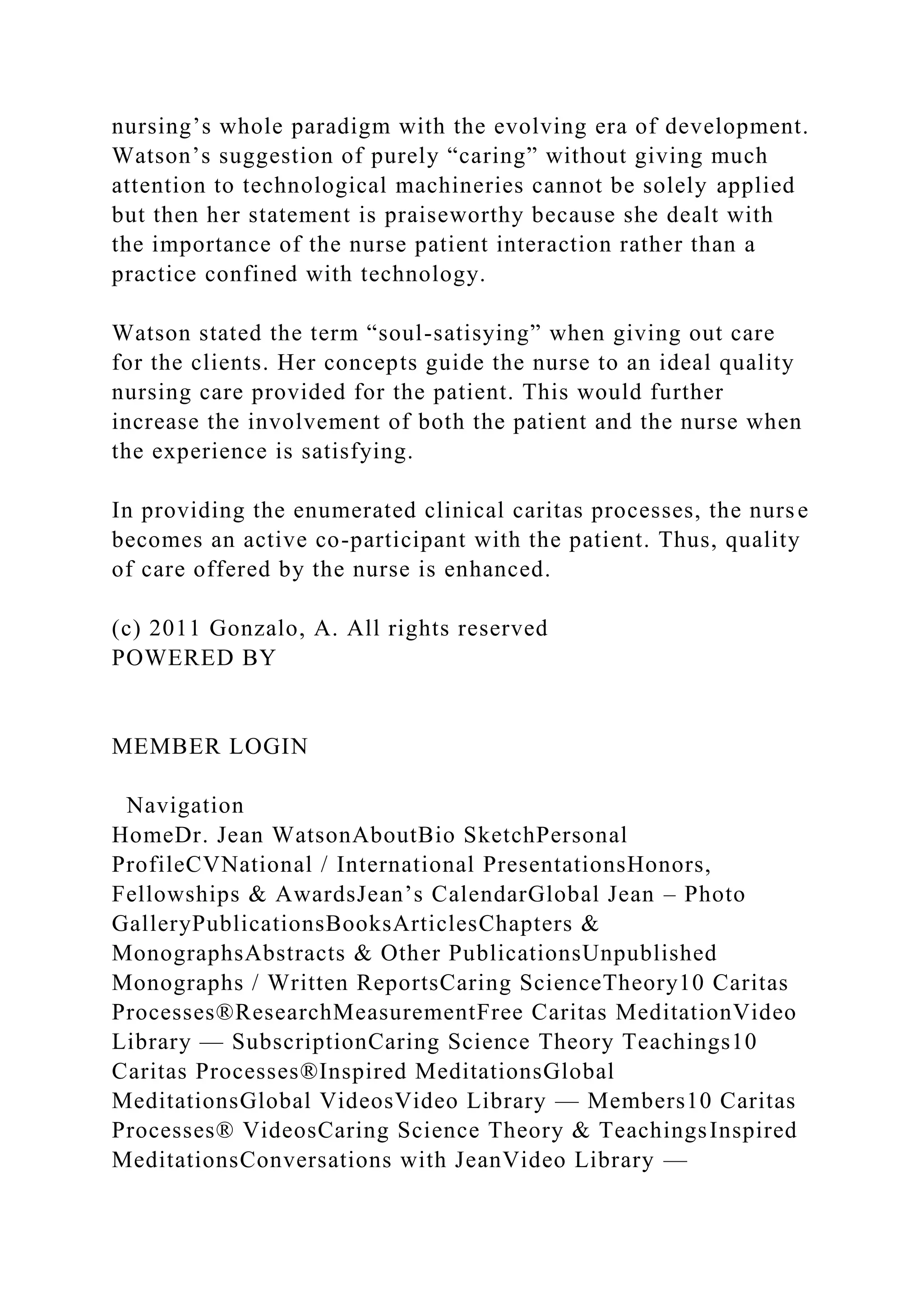 nursing’s whole paradigm with the evolving era of development.
Watson’s suggestion of purely “caring” without giving much
attention to technological machineries cannot be solely applied
but then her statement is praiseworthy because she dealt with
the importance of the nurse patient interaction rather than a
practice confined with technology.
Watson stated the term “soul-satisying” when giving out care
for the clients. Her concepts guide the nurse to an ideal quality
nursing care provided for the patient. This would further
increase the involvement of both the patient and the nurse when
the experience is satisfying.
In providing the enumerated clinical caritas processes, the nurse
becomes an active co-participant with the patient. Thus, quality
of care offered by the nurse is enhanced.
(c) 2011 Gonzalo, A. All rights reserved
POWERED BY
MEMBER LOGIN
Navigation
HomeDr. Jean WatsonAboutBio SketchPersonal
ProfileCVNational / International PresentationsHonors,
Fellowships & AwardsJean’s CalendarGlobal Jean – Photo
GalleryPublicationsBooksArticlesChapters &
MonographsAbstracts & Other PublicationsUnpublished
Monographs / Written ReportsCaring ScienceTheory10 Caritas
Processes®ResearchMeasurementFree Caritas MeditationVideo
Library — SubscriptionCaring Science Theory Teachings10
Caritas Processes®Inspired MeditationsGlobal
MeditationsGlobal VideosVideo Library — Members10 Caritas
Processes® VideosCaring Science Theory & TeachingsInspired
MeditationsConversations with JeanVideo Library —
 