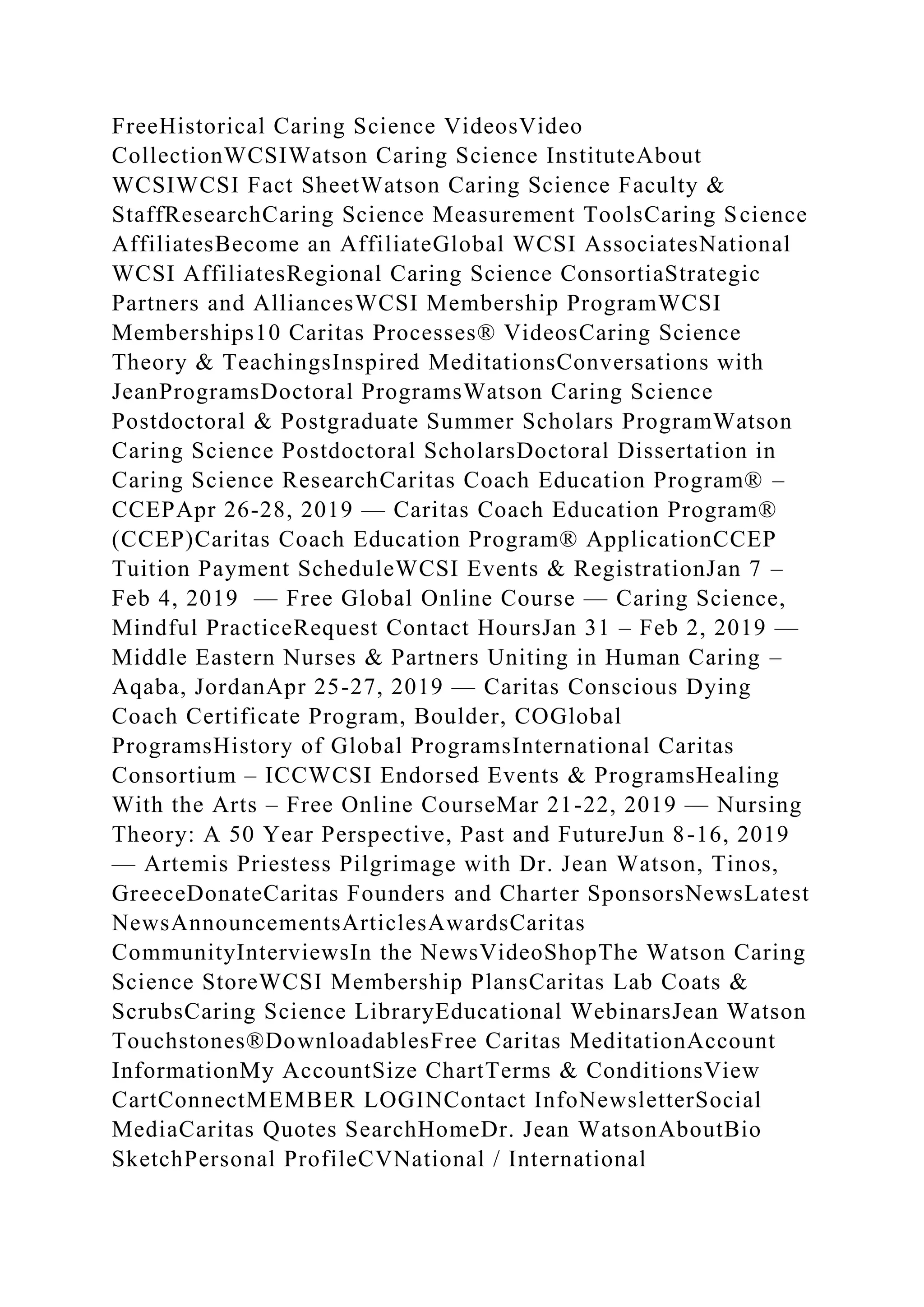 FreeHistorical Caring Science VideosVideo
CollectionWCSIWatson Caring Science InstituteAbout
WCSIWCSI Fact SheetWatson Caring Science Faculty &
StaffResearchCaring Science Measurement ToolsCaring Science
AffiliatesBecome an AffiliateGlobal WCSI AssociatesNational
WCSI AffiliatesRegional Caring Science ConsortiaStrategic
Partners and AlliancesWCSI Membership ProgramWCSI
Memberships10 Caritas Processes® VideosCaring Science
Theory & TeachingsInspired MeditationsConversations with
JeanProgramsDoctoral ProgramsWatson Caring Science
Postdoctoral & Postgraduate Summer Scholars ProgramWatson
Caring Science Postdoctoral ScholarsDoctoral Dissertation in
Caring Science ResearchCaritas Coach Education Program® –
CCEPApr 26-28, 2019 — Caritas Coach Education Program®
(CCEP)Caritas Coach Education Program® ApplicationCCEP
Tuition Payment ScheduleWCSI Events & RegistrationJan 7 –
Feb 4, 2019 — Free Global Online Course — Caring Science,
Mindful PracticeRequest Contact HoursJan 31 – Feb 2, 2019 —
Middle Eastern Nurses & Partners Uniting in Human Caring –
Aqaba, JordanApr 25-27, 2019 — Caritas Conscious Dying
Coach Certificate Program, Boulder, COGlobal
ProgramsHistory of Global ProgramsInternational Caritas
Consortium – ICCWCSI Endorsed Events & ProgramsHealing
With the Arts – Free Online CourseMar 21-22, 2019 — Nursing
Theory: A 50 Year Perspective, Past and FutureJun 8-16, 2019
— Artemis Priestess Pilgrimage with Dr. Jean Watson, Tinos,
GreeceDonateCaritas Founders and Charter SponsorsNewsLatest
NewsAnnouncementsArticlesAwardsCaritas
CommunityInterviewsIn the NewsVideoShopThe Watson Caring
Science StoreWCSI Membership PlansCaritas Lab Coats &
ScrubsCaring Science LibraryEducational WebinarsJean Watson
Touchstones®DownloadablesFree Caritas MeditationAccount
InformationMy AccountSize ChartTerms & ConditionsView
CartConnectMEMBER LOGINContact InfoNewsletterSocial
MediaCaritas Quotes SearchHomeDr. Jean WatsonAboutBio
SketchPersonal ProfileCVNational / International
 
