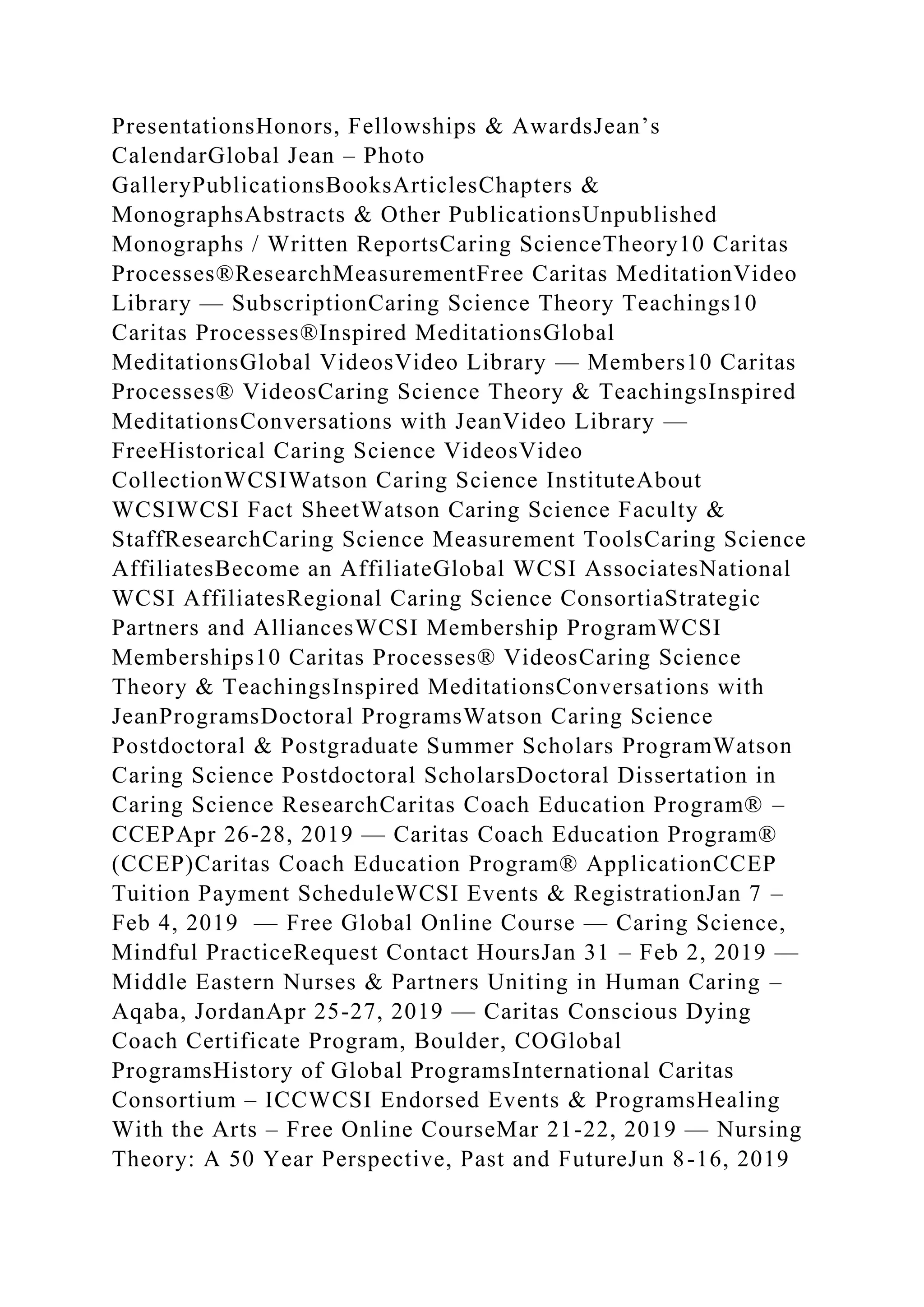 PresentationsHonors, Fellowships & AwardsJean’s
CalendarGlobal Jean – Photo
GalleryPublicationsBooksArticlesChapters &
MonographsAbstracts & Other PublicationsUnpublished
Monographs / Written ReportsCaring ScienceTheory10 Caritas
Processes®ResearchMeasurementFree Caritas MeditationVideo
Library — SubscriptionCaring Science Theory Teachings10
Caritas Processes®Inspired MeditationsGlobal
MeditationsGlobal VideosVideo Library — Members10 Caritas
Processes® VideosCaring Science Theory & TeachingsInspired
MeditationsConversations with JeanVideo Library —
FreeHistorical Caring Science VideosVideo
CollectionWCSIWatson Caring Science InstituteAbout
WCSIWCSI Fact SheetWatson Caring Science Faculty &
StaffResearchCaring Science Measurement ToolsCaring Science
AffiliatesBecome an AffiliateGlobal WCSI AssociatesNational
WCSI AffiliatesRegional Caring Science ConsortiaStrategic
Partners and AlliancesWCSI Membership ProgramWCSI
Memberships10 Caritas Processes® VideosCaring Science
Theory & TeachingsInspired MeditationsConversations with
JeanProgramsDoctoral ProgramsWatson Caring Science
Postdoctoral & Postgraduate Summer Scholars ProgramWatson
Caring Science Postdoctoral ScholarsDoctoral Dissertation in
Caring Science ResearchCaritas Coach Education Program® –
CCEPApr 26-28, 2019 — Caritas Coach Education Program®
(CCEP)Caritas Coach Education Program® ApplicationCCEP
Tuition Payment ScheduleWCSI Events & RegistrationJan 7 –
Feb 4, 2019 — Free Global Online Course — Caring Science,
Mindful PracticeRequest Contact HoursJan 31 – Feb 2, 2019 —
Middle Eastern Nurses & Partners Uniting in Human Caring –
Aqaba, JordanApr 25-27, 2019 — Caritas Conscious Dying
Coach Certificate Program, Boulder, COGlobal
ProgramsHistory of Global ProgramsInternational Caritas
Consortium – ICCWCSI Endorsed Events & ProgramsHealing
With the Arts – Free Online CourseMar 21-22, 2019 — Nursing
Theory: A 50 Year Perspective, Past and FutureJun 8-16, 2019
 