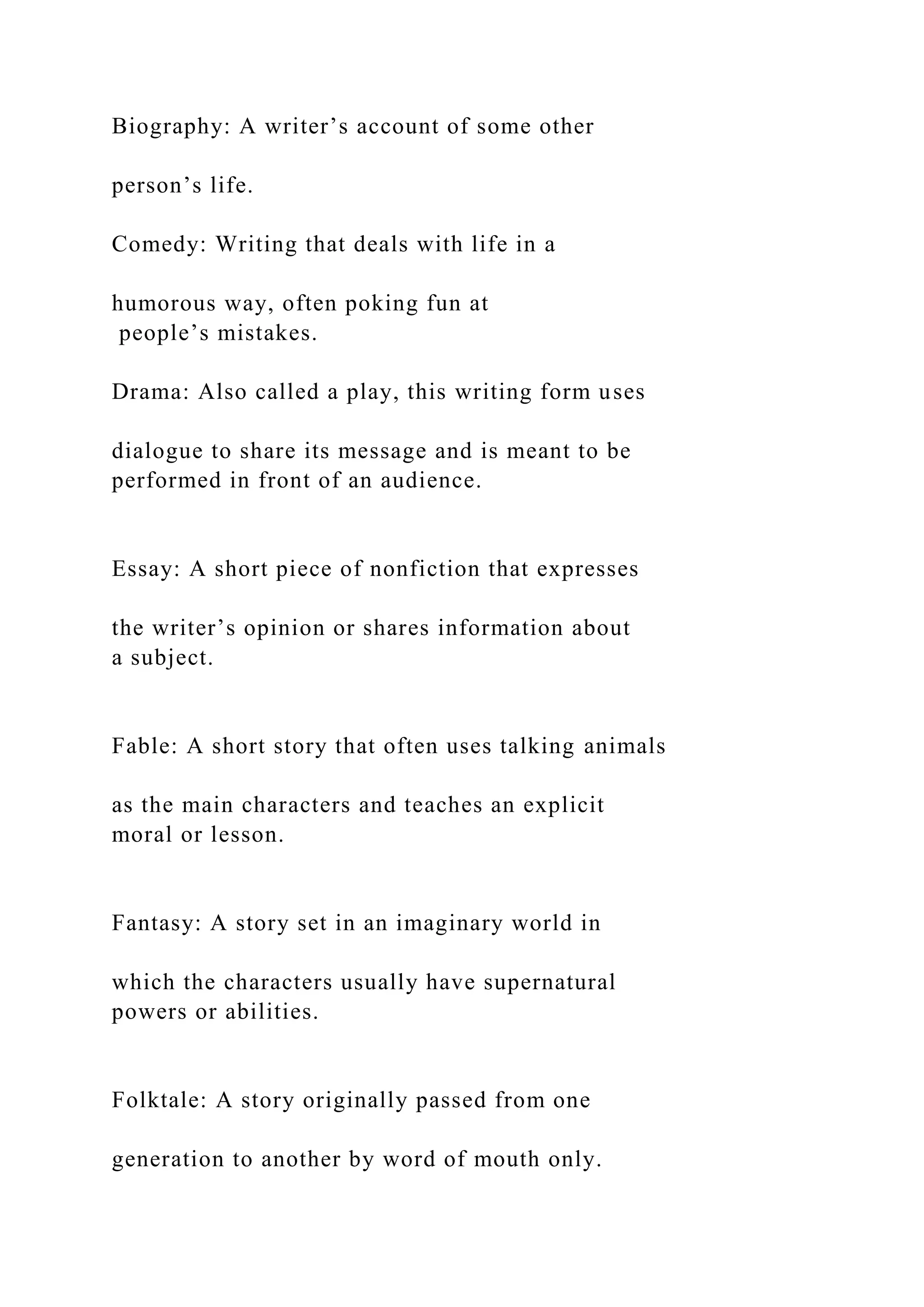 Biography: A writer’s account of some other
person’s life.
Comedy: Writing that deals with life in a
humorous way, often poking fun at
people’s mistakes.
Drama: Also called a play, this writing form uses
dialogue to share its message and is meant to be
performed in front of an audience.
Essay: A short piece of nonfiction that expresses
the writer’s opinion or shares information about
a subject.
Fable: A short story that often uses talking animals
as the main characters and teaches an explicit
moral or lesson.
Fantasy: A story set in an imaginary world in
which the characters usually have supernatural
powers or abilities.
Folktale: A story originally passed from one
generation to another by word of mouth only.
 