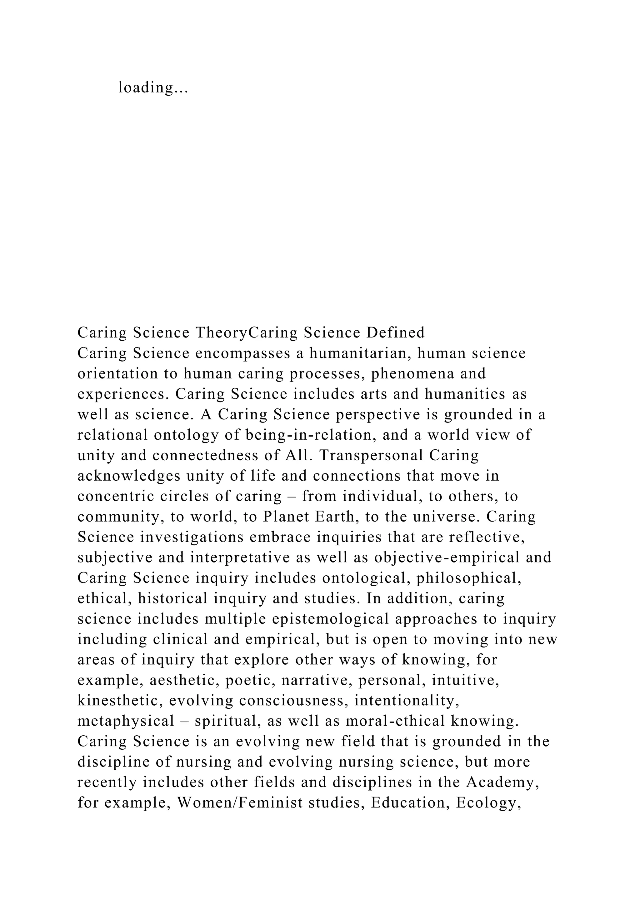 loading...
Caring Science TheoryCaring Science Defined
Caring Science encompasses a humanitarian, human science
orientation to human caring processes, phenomena and
experiences. Caring Science includes arts and humanities as
well as science. A Caring Science perspective is grounded in a
relational ontology of being-in-relation, and a world view of
unity and connectedness of All. Transpersonal Caring
acknowledges unity of life and connections that move in
concentric circles of caring – from individual, to others, to
community, to world, to Planet Earth, to the universe. Caring
Science investigations embrace inquiries that are reflective,
subjective and interpretative as well as objective-empirical and
Caring Science inquiry includes ontological, philosophical,
ethical, historical inquiry and studies. In addition, caring
science includes multiple epistemological approaches to inquiry
including clinical and empirical, but is open to moving into new
areas of inquiry that explore other ways of knowing, for
example, aesthetic, poetic, narrative, personal, intuitive,
kinesthetic, evolving consciousness, intentionality,
metaphysical – spiritual, as well as moral-ethical knowing.
Caring Science is an evolving new field that is grounded in the
discipline of nursing and evolving nursing science, but more
recently includes other fields and disciplines in the Academy,
for example, Women/Feminist studies, Education, Ecology,
 