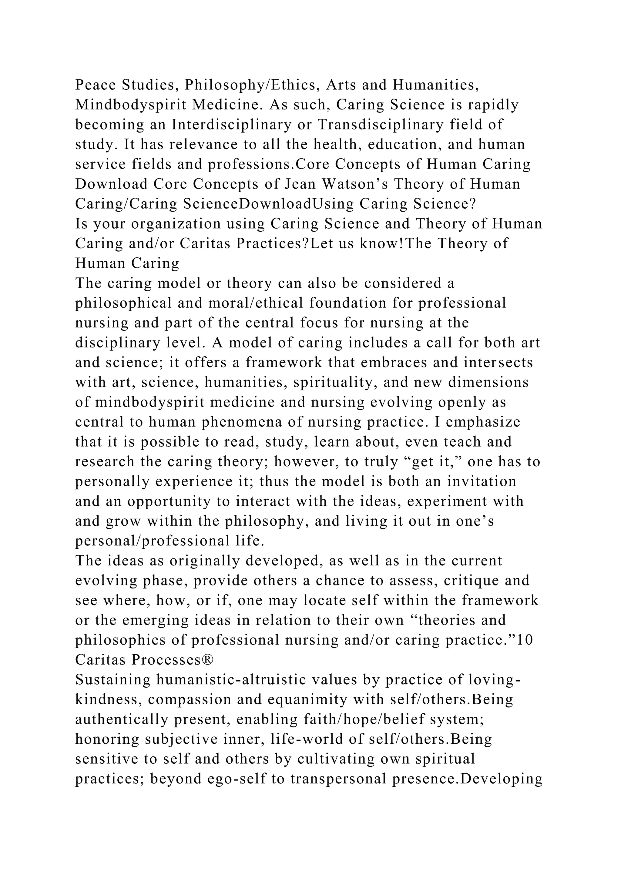 Peace Studies, Philosophy/Ethics, Arts and Humanities,
Mindbodyspirit Medicine. As such, Caring Science is rapidly
becoming an Interdisciplinary or Transdisciplinary field of
study. It has relevance to all the health, education, and human
service fields and professions.Core Concepts of Human Caring
Download Core Concepts of Jean Watson’s Theory of Human
Caring/Caring ScienceDownloadUsing Caring Science?
Is your organization using Caring Science and Theory of Human
Caring and/or Caritas Practices?Let us know!The Theory of
Human Caring
The caring model or theory can also be considered a
philosophical and moral/ethical foundation for professional
nursing and part of the central focus for nursing at the
disciplinary level. A model of caring includes a call for both art
and science; it offers a framework that embraces and intersects
with art, science, humanities, spirituality, and new dimensions
of mindbodyspirit medicine and nursing evolving openly as
central to human phenomena of nursing practice. I emphasize
that it is possible to read, study, learn about, even teach and
research the caring theory; however, to truly “get it,” one has to
personally experience it; thus the model is both an invitation
and an opportunity to interact with the ideas, experiment with
and grow within the philosophy, and living it out in one’s
personal/professional life.
The ideas as originally developed, as well as in the current
evolving phase, provide others a chance to assess, critique and
see where, how, or if, one may locate self within the framework
or the emerging ideas in relation to their own “theories and
philosophies of professional nursing and/or caring practice.”10
Caritas Processes®
Sustaining humanistic-altruistic values by practice of loving-
kindness, compassion and equanimity with self/others.Being
authentically present, enabling faith/hope/belief system;
honoring subjective inner, life-world of self/others.Being
sensitive to self and others by cultivating own spiritual
practices; beyond ego-self to transpersonal presence.Developing
 