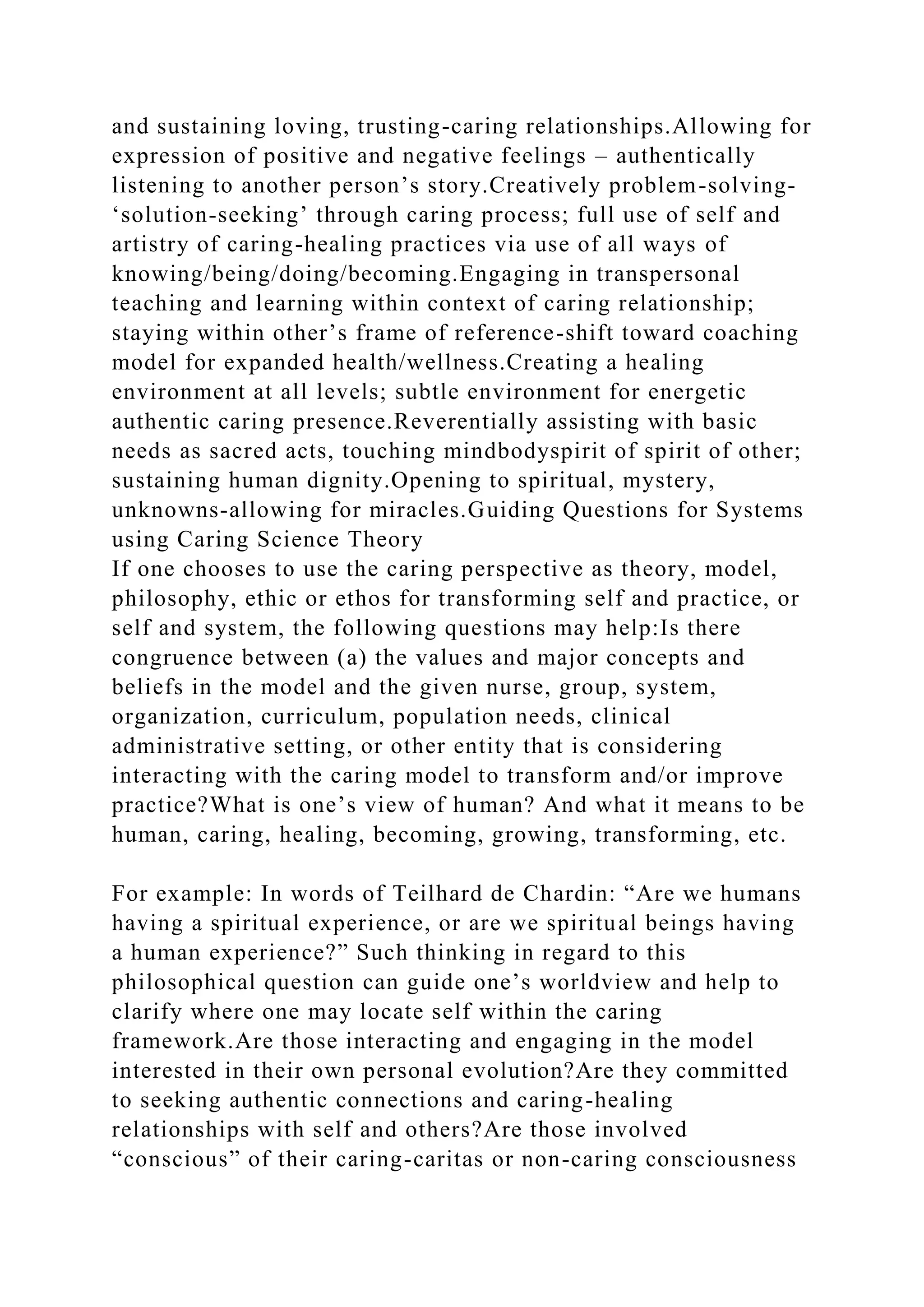and sustaining loving, trusting-caring relationships.Allowing for
expression of positive and negative feelings – authentically
listening to another person’s story.Creatively problem-solving-
‘solution-seeking’ through caring process; full use of self and
artistry of caring-healing practices via use of all ways of
knowing/being/doing/becoming.Engaging in transpersonal
teaching and learning within context of caring relationship;
staying within other’s frame of reference-shift toward coaching
model for expanded health/wellness.Creating a healing
environment at all levels; subtle environment for energetic
authentic caring presence.Reverentially assisting with basic
needs as sacred acts, touching mindbodyspirit of spirit of other;
sustaining human dignity.Opening to spiritual, mystery,
unknowns-allowing for miracles.Guiding Questions for Systems
using Caring Science Theory
If one chooses to use the caring perspective as theory, model,
philosophy, ethic or ethos for transforming self and practice, or
self and system, the following questions may help:Is there
congruence between (a) the values and major concepts and
beliefs in the model and the given nurse, group, system,
organization, curriculum, population needs, clinical
administrative setting, or other entity that is considering
interacting with the caring model to transform and/or improve
practice?What is one’s view of human? And what it means to be
human, caring, healing, becoming, growing, transforming, etc.
For example: In words of Teilhard de Chardin: “Are we humans
having a spiritual experience, or are we spiritual beings having
a human experience?” Such thinking in regard to this
philosophical question can guide one’s worldview and help to
clarify where one may locate self within the caring
framework.Are those interacting and engaging in the model
interested in their own personal evolution?Are they committed
to seeking authentic connections and caring-healing
relationships with self and others?Are those involved
“conscious” of their caring-caritas or non-caring consciousness
 